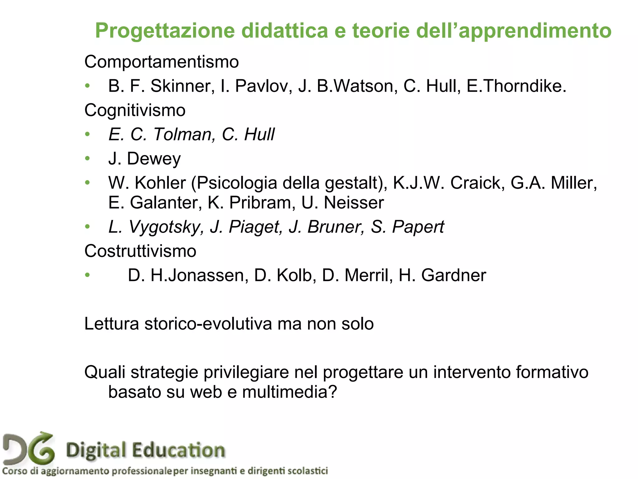 Comportamentismo
• B. F. Skinner, I. Pavlov, J. B.Watson, C. Hull, E.Thorndike.
Cognitivismo
• E. C. Tolman, C. Hull
• J. Dewey
• W. Kohler (Psicologia della gestalt), K.J.W. Craick, G.A. Miller,
E. Galanter, K. Pribram, U. Neisser
• L. Vygotsky, J. Piaget, J. Bruner, S. Papert
Costruttivismo
• D. H.Jonassen, D. Kolb, D. Merril, H. Gardner
Lettura storico-evolutiva ma non solo
Quali strategie privilegiare nel progettare un intervento formativo
basato su web e multimedia?
Pagina 16
Progettazione didattica e teorie dell’apprendimento
 