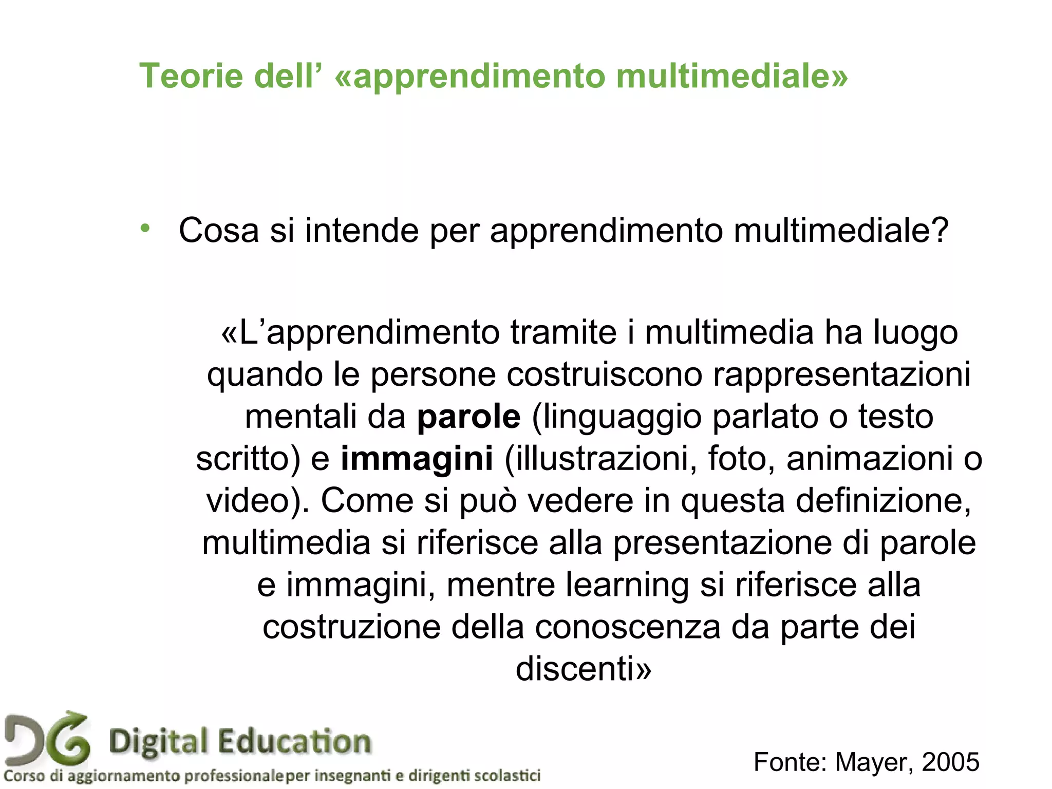 Teorie dell’ «apprendimento multimediale»
• Cosa si intende per apprendimento multimediale?
«L’apprendimento tramite i multimedia ha luogo
quando le persone costruiscono rappresentazioni
mentali da parole (linguaggio parlato o testo
scritto) e immagini (illustrazioni, foto, animazioni o
video). Come si può vedere in questa definizione,
multimedia si riferisce alla presentazione di parole
e immagini, mentre learning si riferisce alla
costruzione della conoscenza da parte dei
discenti»
Fonte: Mayer, 2005
 