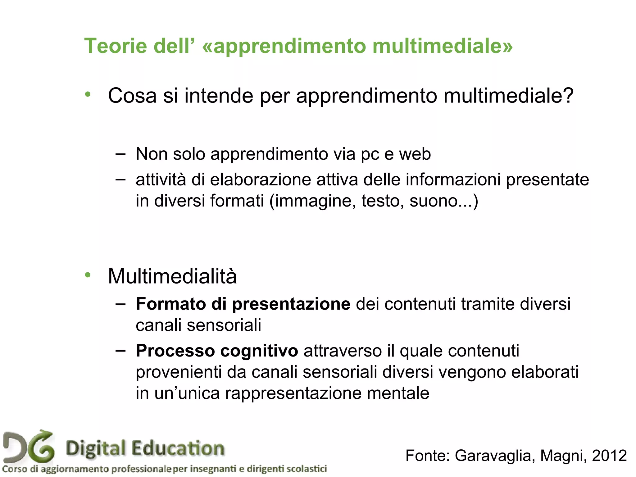 Teorie dell’ «apprendimento multimediale»
• Cosa si intende per apprendimento multimediale?
– Non solo apprendimento via pc e web
– attività di elaborazione attiva delle informazioni presentate
in diversi formati (immagine, testo, suono...)
• Multimedialità
– Formato di presentazione dei contenuti tramite diversi
canali sensoriali
– Processo cognitivo attraverso il quale contenuti
provenienti da canali sensoriali diversi vengono elaborati
in un’unica rappresentazione mentale
Fonte: Garavaglia, Magni, 2012
 