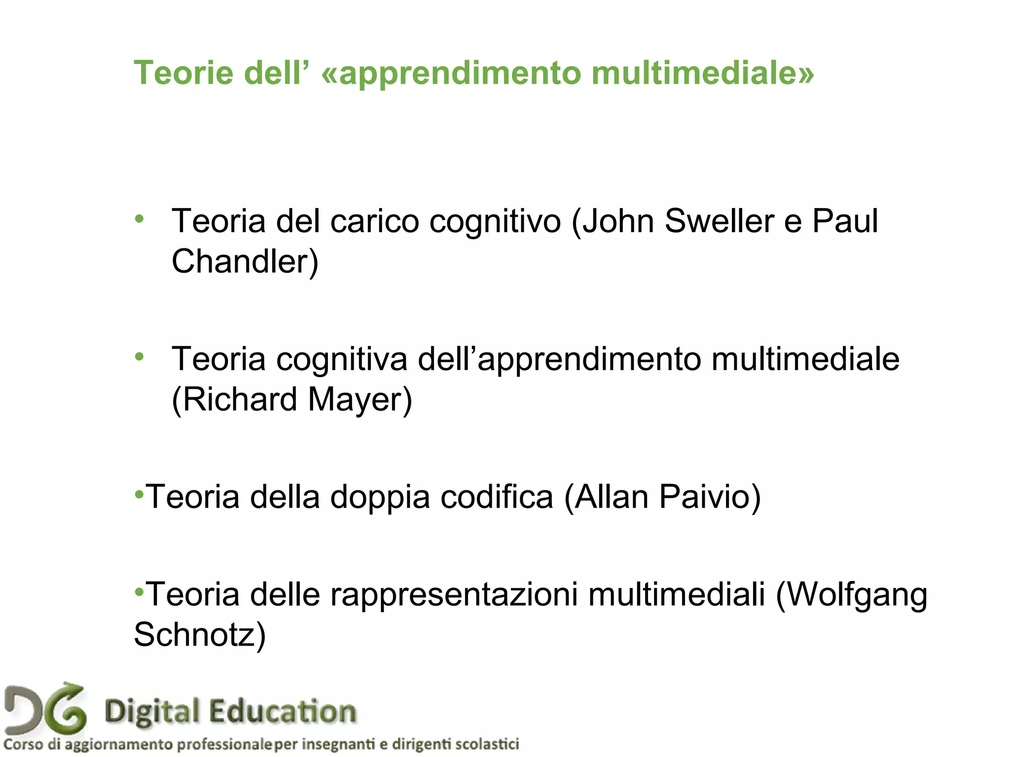 • Teoria del carico cognitivo (John Sweller e Paul
Chandler)
• Teoria cognitiva dell’apprendimento multimediale
(Richard Mayer)
•Teoria della doppia codifica (Allan Paivio)
•Teoria delle rappresentazioni multimediali (Wolfgang
Schnotz)
Teorie dell’ «apprendimento multimediale»
 