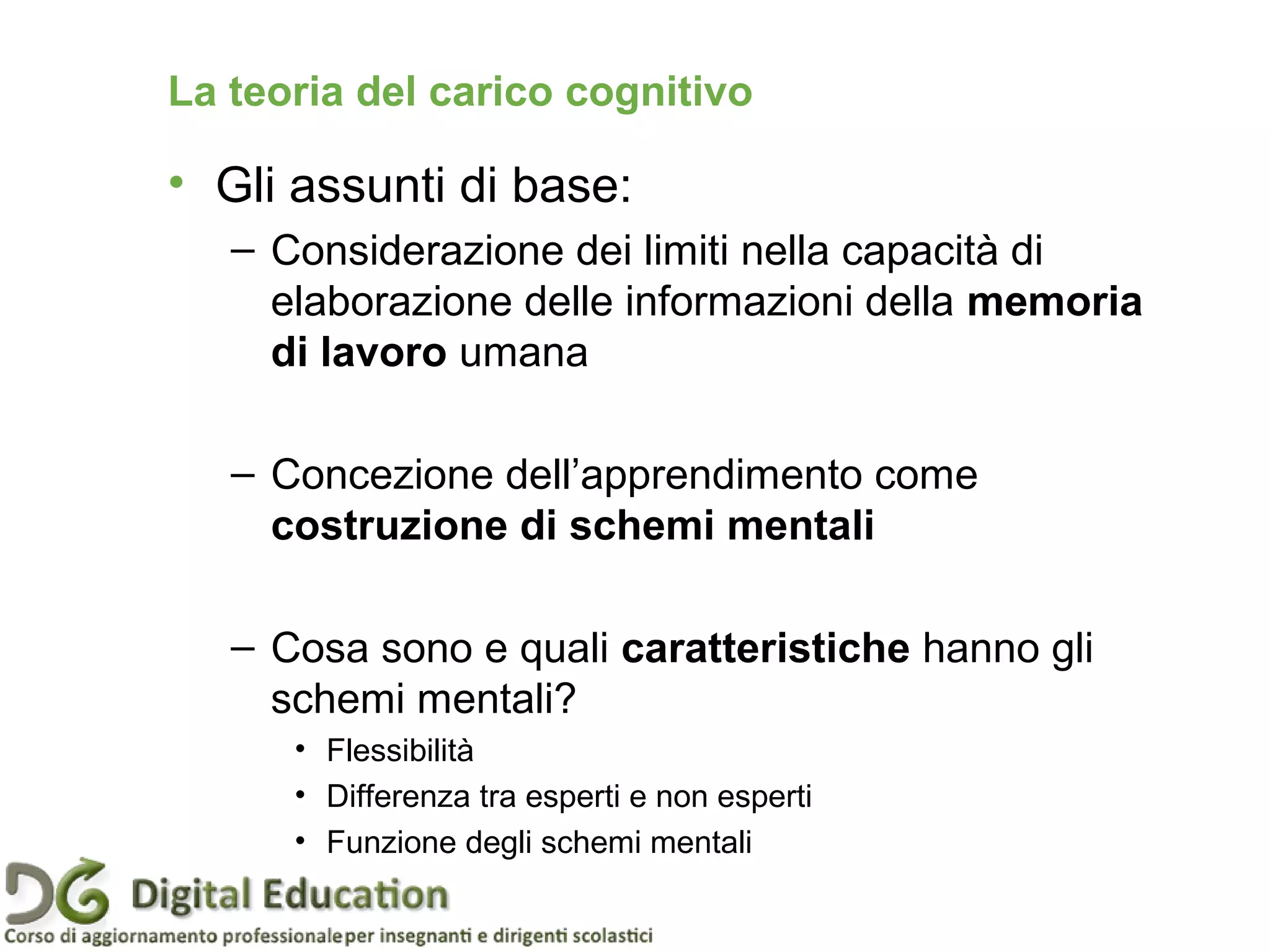 La teoria del carico cognitivo
• Gli assunti di base:
– Considerazione dei limiti nella capacità di
elaborazione delle informazioni della memoria
di lavoro umana
– Concezione dell’apprendimento come
costruzione di schemi mentali
– Cosa sono e quali caratteristiche hanno gli
schemi mentali?
• Flessibilità
• Differenza tra esperti e non esperti
• Funzione degli schemi mentali
 