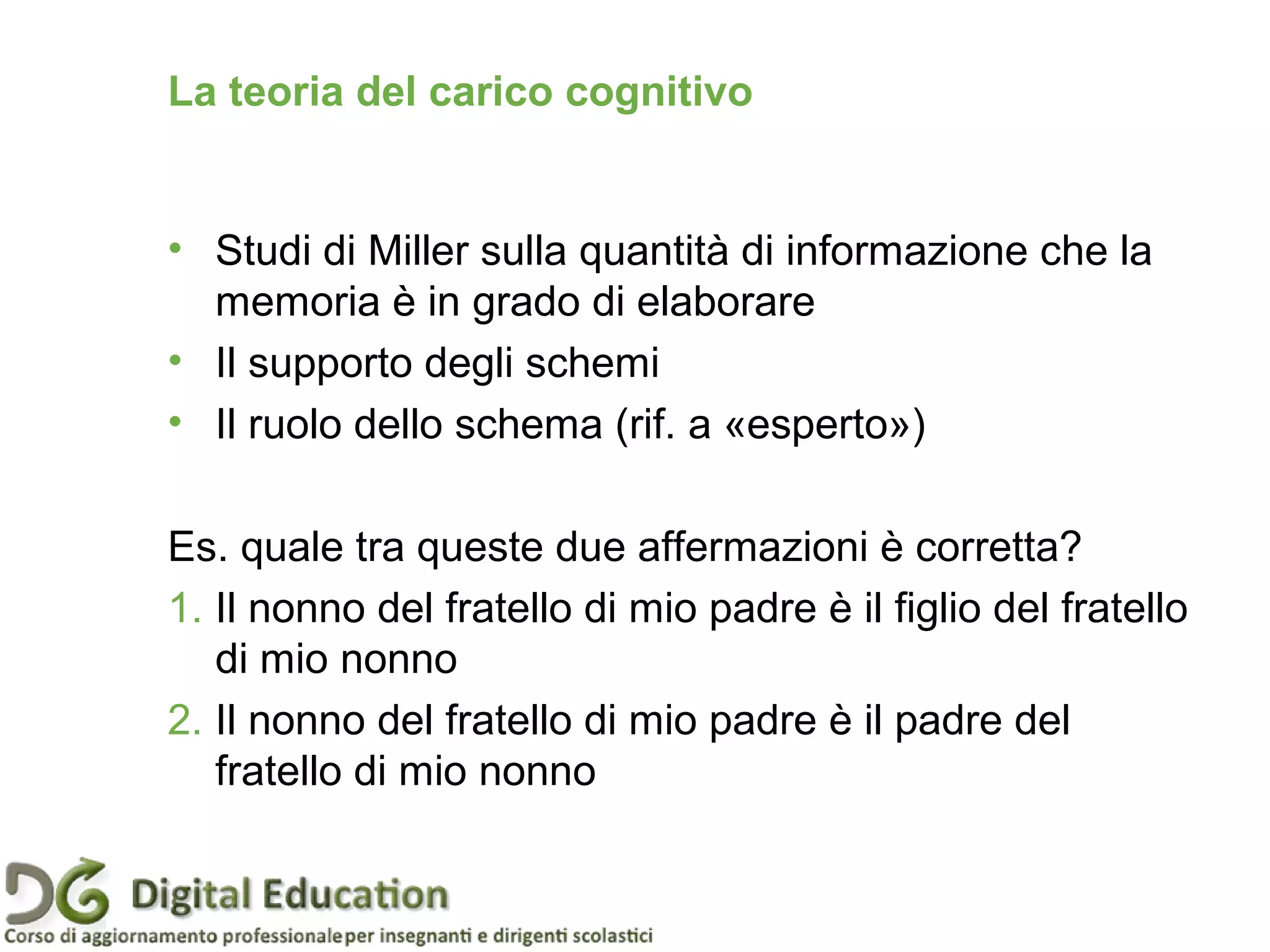 La teoria del carico cognitivo
• Studi di Miller sulla quantità di informazione che la
memoria è in grado di elaborare
• Il supporto degli schemi
• Il ruolo dello schema (rif. a «esperto»)
Es. quale tra queste due affermazioni è corretta?
1. Il nonno del fratello di mio padre è il figlio del fratello
di mio nonno
2. Il nonno del fratello di mio padre è il padre del
fratello di mio nonno
 
