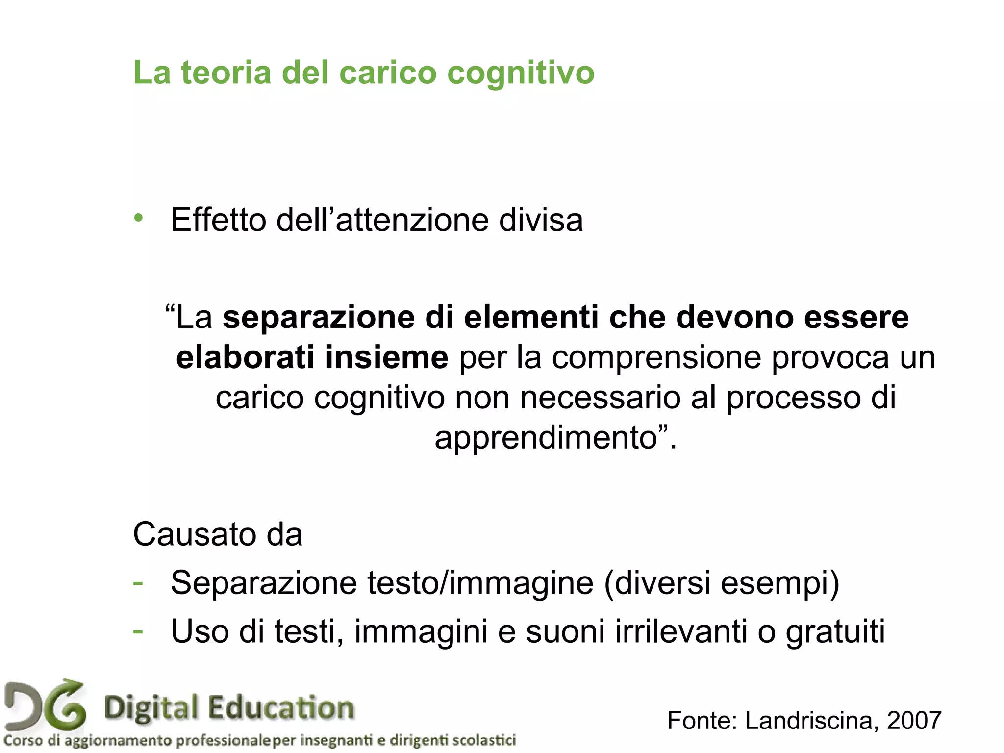 • Effetto dell’attenzione divisa
“La separazione di elementi che devono essere
elaborati insieme per la comprensione provoca un
carico cognitivo non necessario al processo di
apprendimento”.
Causato da
- Separazione testo/immagine (diversi esempi)
- Uso di testi, immagini e suoni irrilevanti o gratuiti
Fonte: Landriscina, 2007
Pagina 35
La teoria del carico cognitivo
 