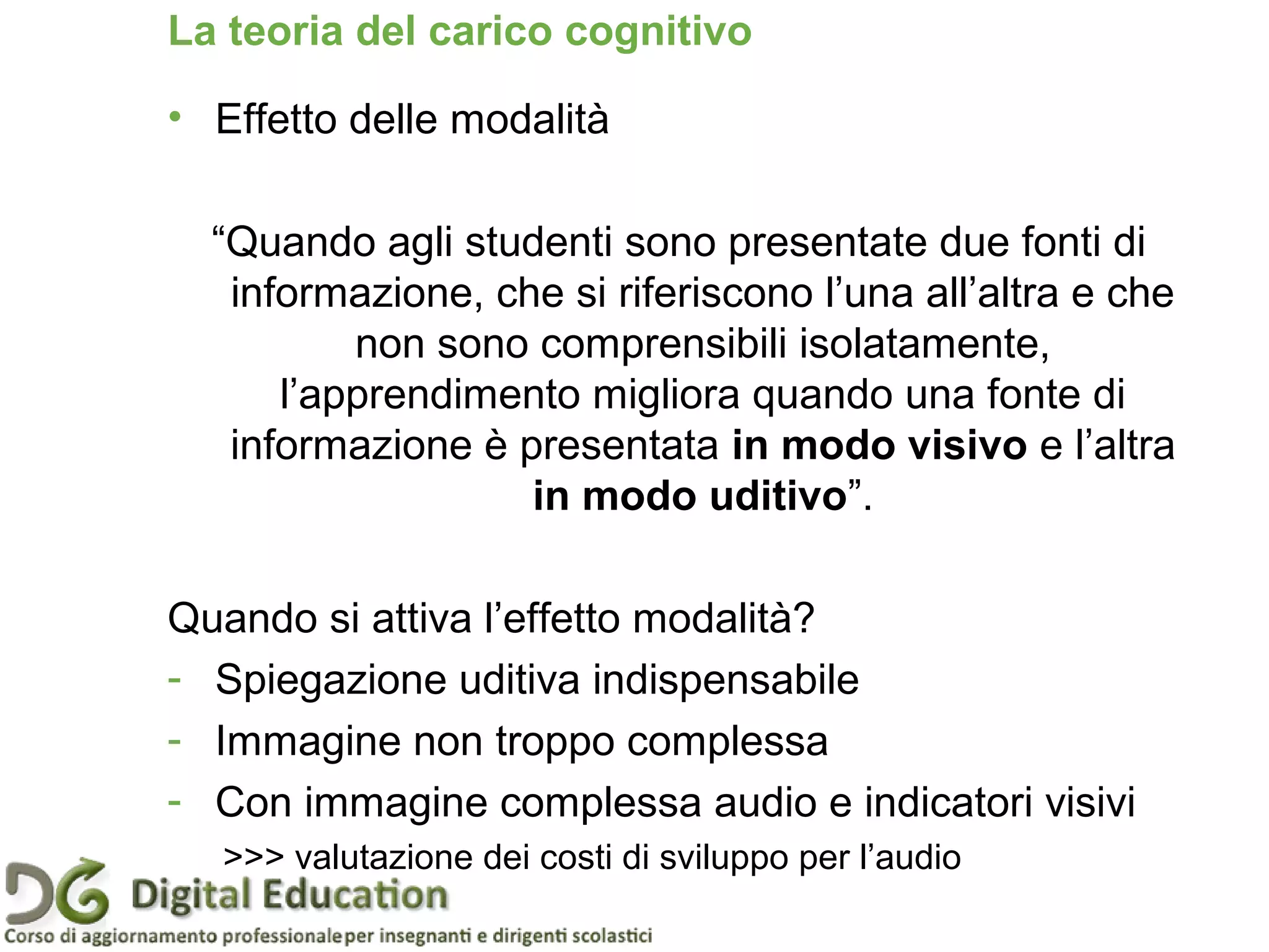 Pagina 37
La teoria del carico cognitivo
• Effetto delle modalità
“Quando agli studenti sono presentate due fonti di
informazione, che si riferiscono l’una all’altra e che
non sono comprensibili isolatamente,
l’apprendimento migliora quando una fonte di
informazione è presentata in modo visivo e l’altra
in modo uditivo”.
Quando si attiva l’effetto modalità?
- Spiegazione uditiva indispensabile
- Immagine non troppo complessa
- Con immagine complessa audio e indicatori visivi
>>> valutazione dei costi di sviluppo per l’audio
 