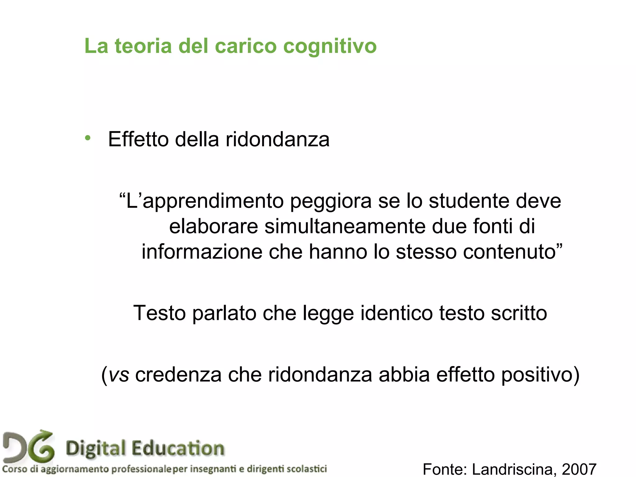 • Effetto della ridondanza
“L’apprendimento peggiora se lo studente deve
elaborare simultaneamente due fonti di
informazione che hanno lo stesso contenuto”
Testo parlato che legge identico testo scritto
(vs credenza che ridondanza abbia effetto positivo)
Fonte: Landriscina, 2007
Pagina 38
La teoria del carico cognitivo
 