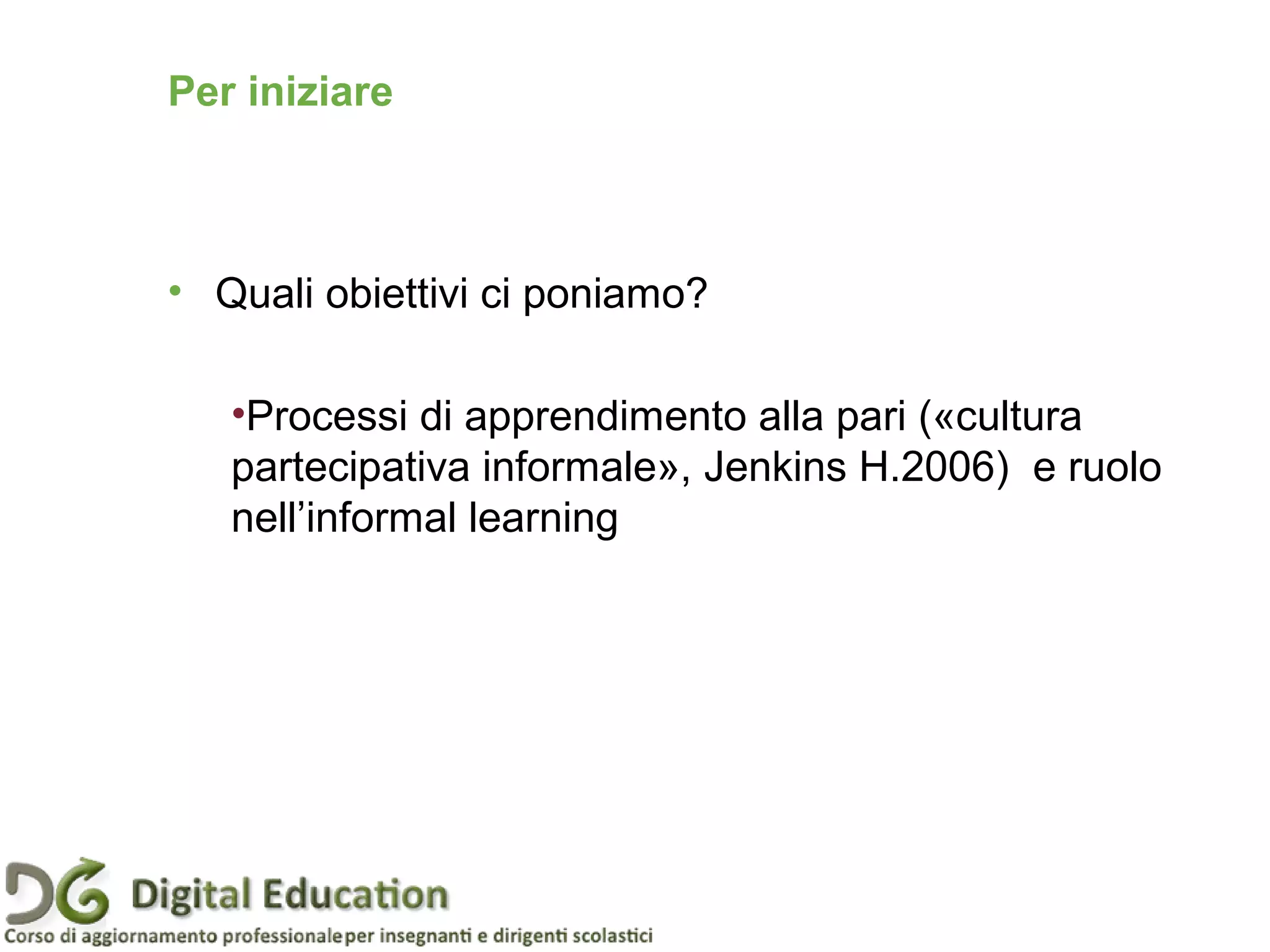 Per iniziare
• Quali obiettivi ci poniamo?
•Processi di apprendimento alla pari («cultura
partecipativa informale», Jenkins H.2006) e ruolo
nell’informal learning
 