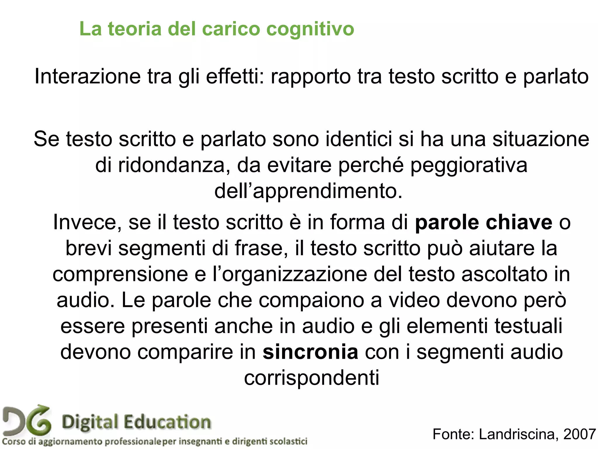 Interazione tra gli effetti: rapporto tra testo scritto e parlato
Se testo scritto e parlato sono identici si ha una situazione
di ridondanza, da evitare perché peggiorativa
dell’apprendimento.
Invece, se il testo scritto è in forma di parole chiave o
brevi segmenti di frase, il testo scritto può aiutare la
comprensione e l’organizzazione del testo ascoltato in
audio. Le parole che compaiono a video devono però
essere presenti anche in audio e gli elementi testuali
devono comparire in sincronia con i segmenti audio
corrispondenti
Fonte: Landriscina, 2007
Pagina 40
La teoria del carico cognitivo
 