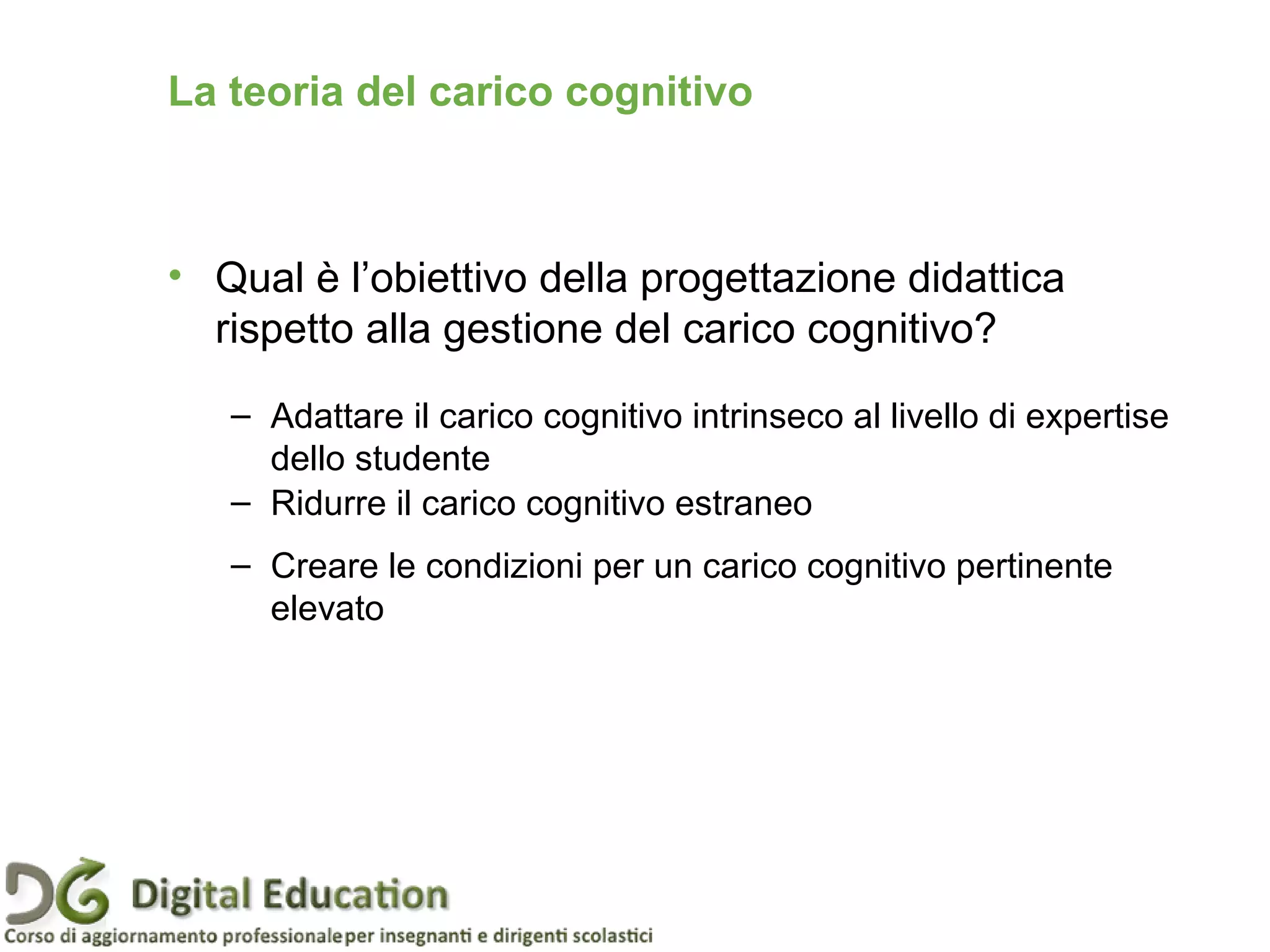 • Qual è l’obiettivo della progettazione didattica
rispetto alla gestione del carico cognitivo?
– Adattare il carico cognitivo intrinseco al livello di expertise
dello studente
– Ridurre il carico cognitivo estraneo
– Creare le condizioni per un carico cognitivo pertinente
elevato
La teoria del carico cognitivo
 