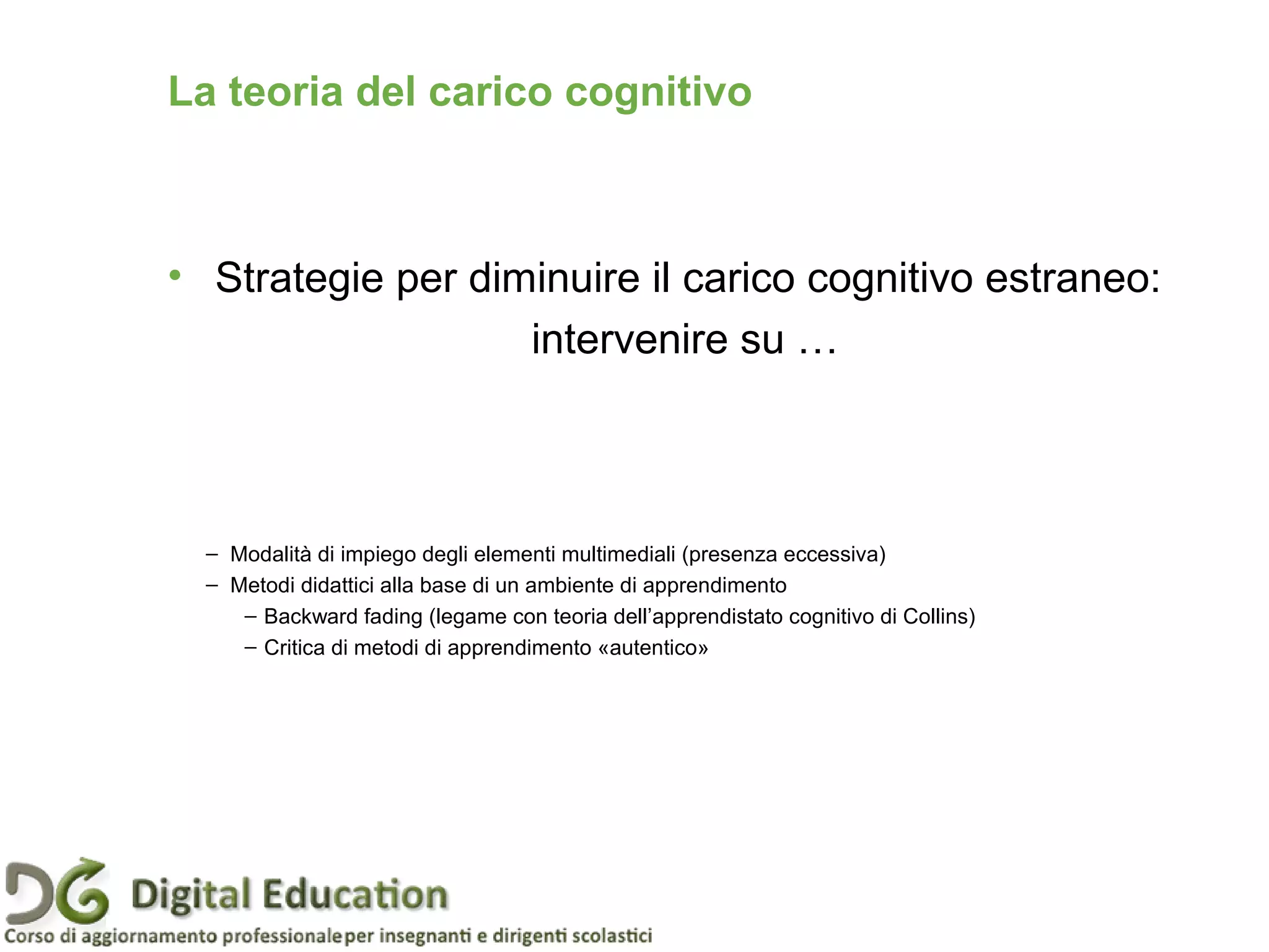 • Strategie per diminuire il carico cognitivo estraneo:
intervenire su …
La teoria del carico cognitivo
– Modalità di impiego degli elementi multimediali (presenza eccessiva)
– Metodi didattici alla base di un ambiente di apprendimento
– Backward fading (legame con teoria dell’apprendistato cognitivo di Collins)
– Critica di metodi di apprendimento «autentico»
 