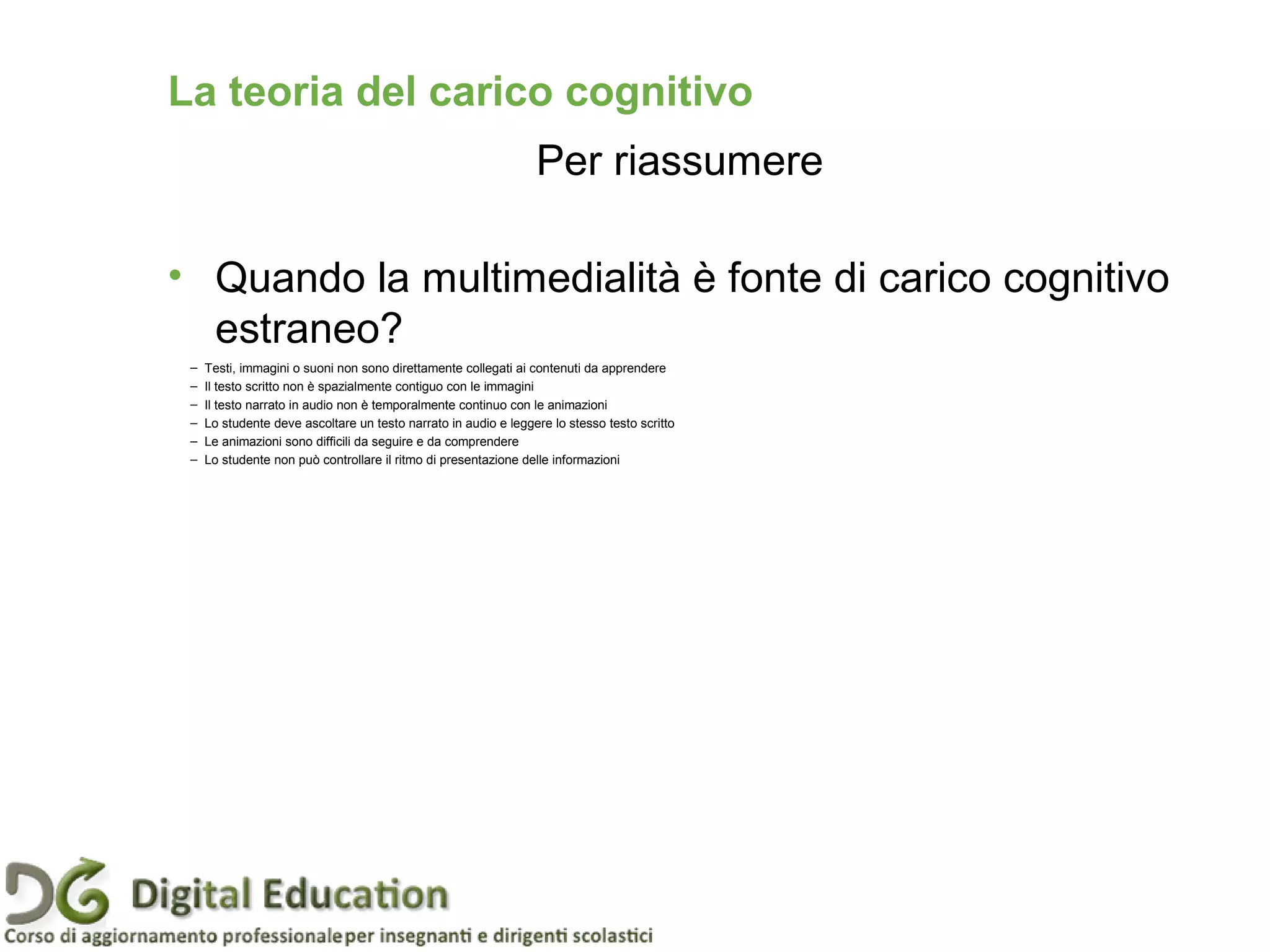 • Quando la multimedialità è fonte di carico cognitivo
estraneo?
Pagina 44
– Testi, immagini o suoni non sono direttamente collegati ai contenuti da apprendere
– Il testo scritto non è spazialmente contiguo con le immagini
– Il testo narrato in audio non è temporalmente continuo con le animazioni
– Lo studente deve ascoltare un testo narrato in audio e leggere lo stesso testo scritto
– Le animazioni sono difficili da seguire e da comprendere
– Lo studente non può controllare il ritmo di presentazione delle informazioni
La teoria del carico cognitivo
Per riassumere
 