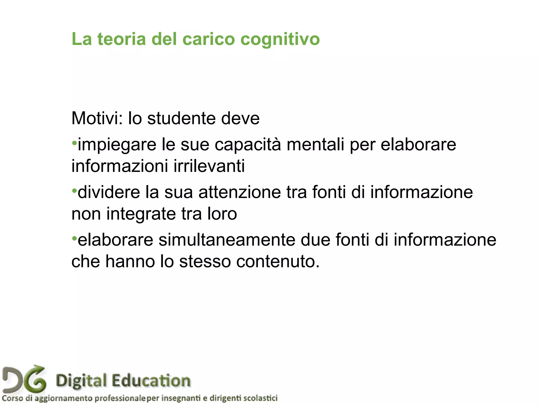 Motivi: lo studente deve
•impiegare le sue capacità mentali per elaborare
informazioni irrilevanti
•dividere la sua attenzione tra fonti di informazione
non integrate tra loro
•elaborare simultaneamente due fonti di informazione
che hanno lo stesso contenuto.
Pagina 45
La teoria del carico cognitivo
 