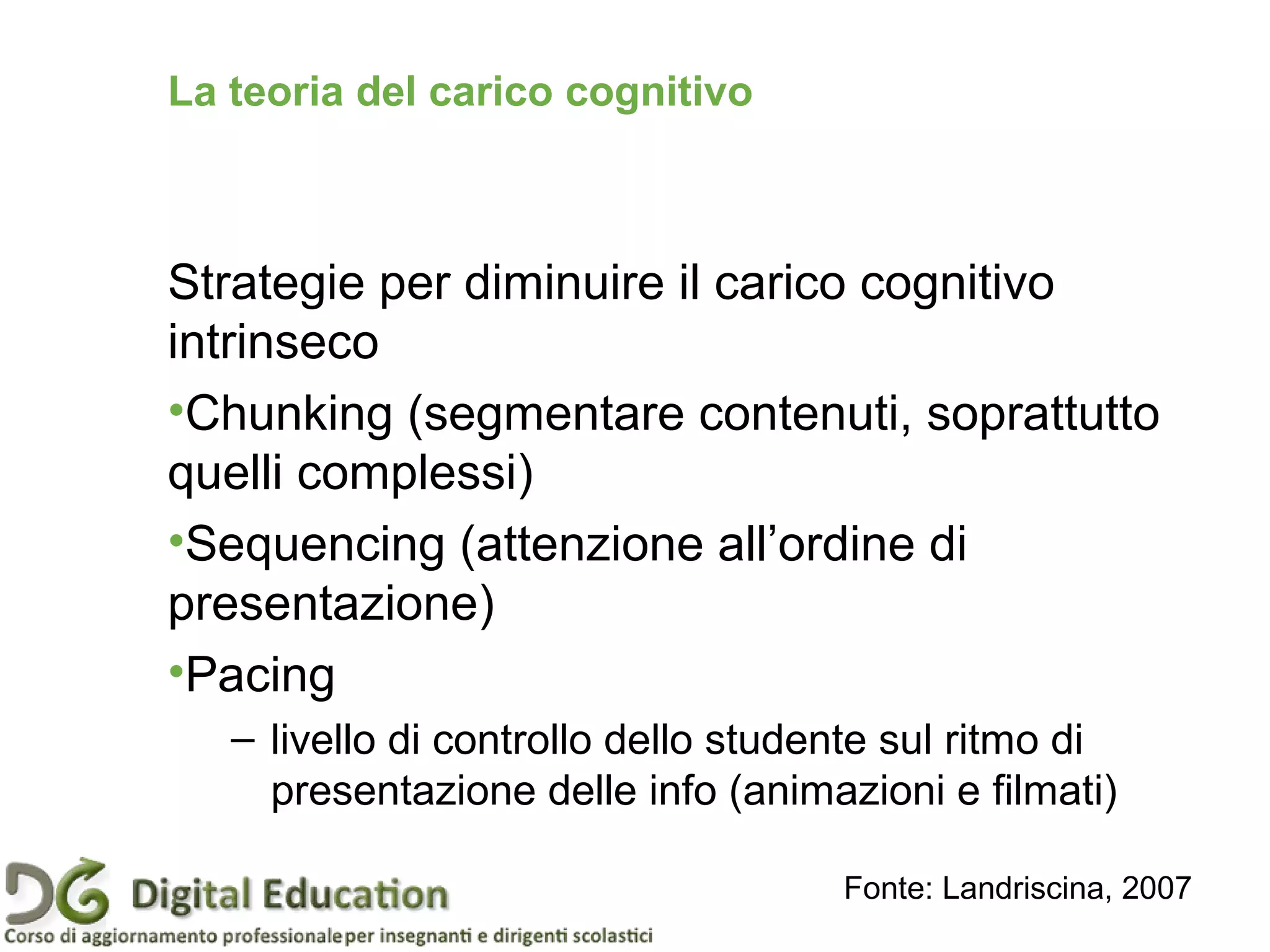 Strategie per diminuire il carico cognitivo
intrinseco
•Chunking (segmentare contenuti, soprattutto
quelli complessi)
•Sequencing (attenzione all’ordine di
presentazione)
•Pacing
– livello di controllo dello studente sul ritmo di
presentazione delle info (animazioni e filmati)
Fonte: Landriscina, 2007
La teoria del carico cognitivo
 