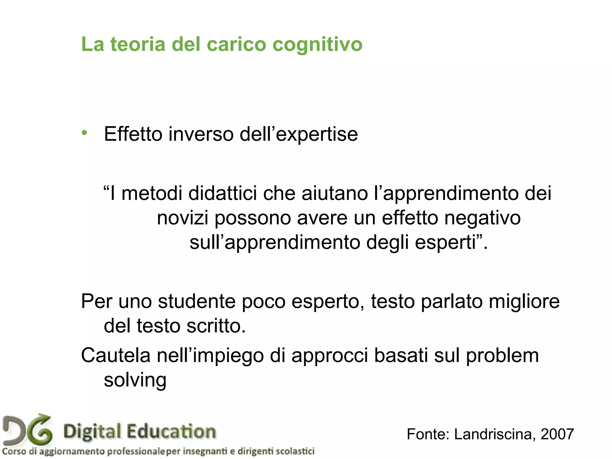 • Effetto inverso dell’expertise
“I metodi didattici che aiutano l’apprendimento dei
novizi possono avere un effetto negativo
sull’apprendimento degli esperti”.
Per uno studente poco esperto, testo parlato migliore
del testo scritto.
Cautela nell’impiego di approcci basati sul problem
solving
Fonte: Landriscina, 2007
La teoria del carico cognitivo
 