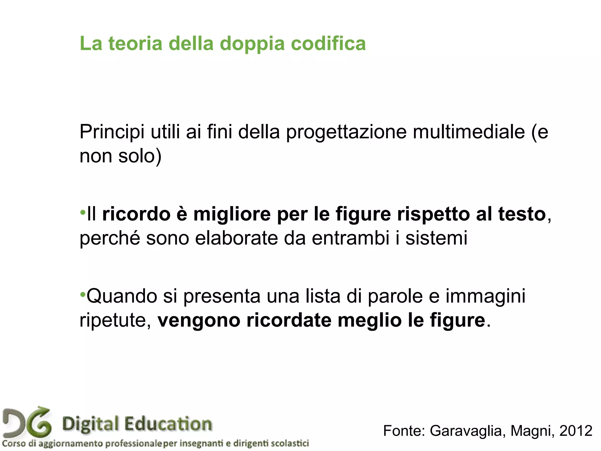 Principi utili ai fini della progettazione multimediale (e
non solo)
•Il ricordo è migliore per le figure rispetto al testo,
perché sono elaborate da entrambi i sistemi
•Quando si presenta una lista di parole e immagini
ripetute, vengono ricordate meglio le figure.
La teoria della doppia codifica
Fonte: Garavaglia, Magni, 2012
 