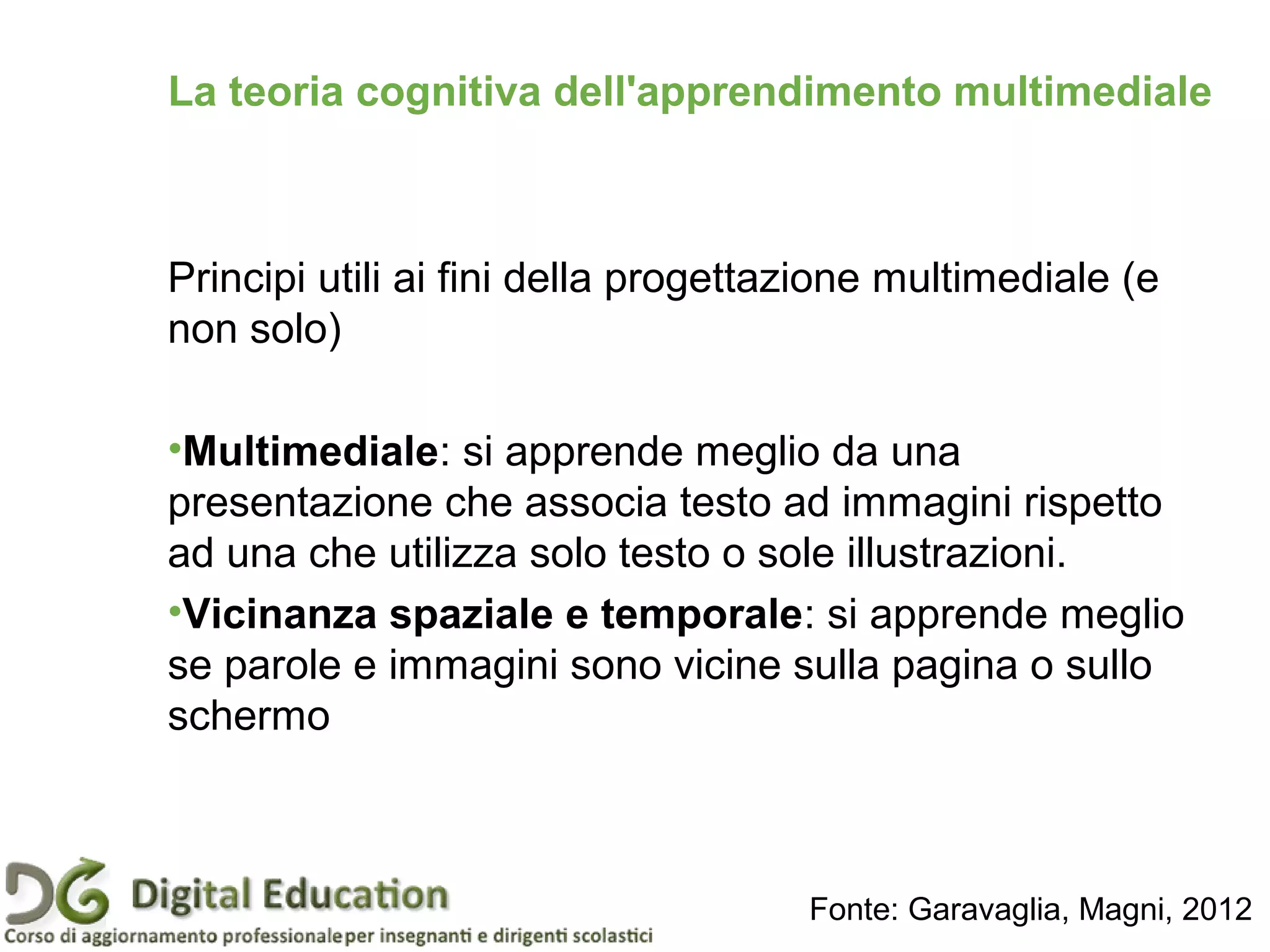 Principi utili ai fini della progettazione multimediale (e
non solo)
•Multimediale: si apprende meglio da una
presentazione che associa testo ad immagini rispetto
ad una che utilizza solo testo o sole illustrazioni.
•Vicinanza spaziale e temporale: si apprende meglio
se parole e immagini sono vicine sulla pagina o sullo
schermo
La teoria cognitiva dell'apprendimento multimediale
Fonte: Garavaglia, Magni, 2012
 