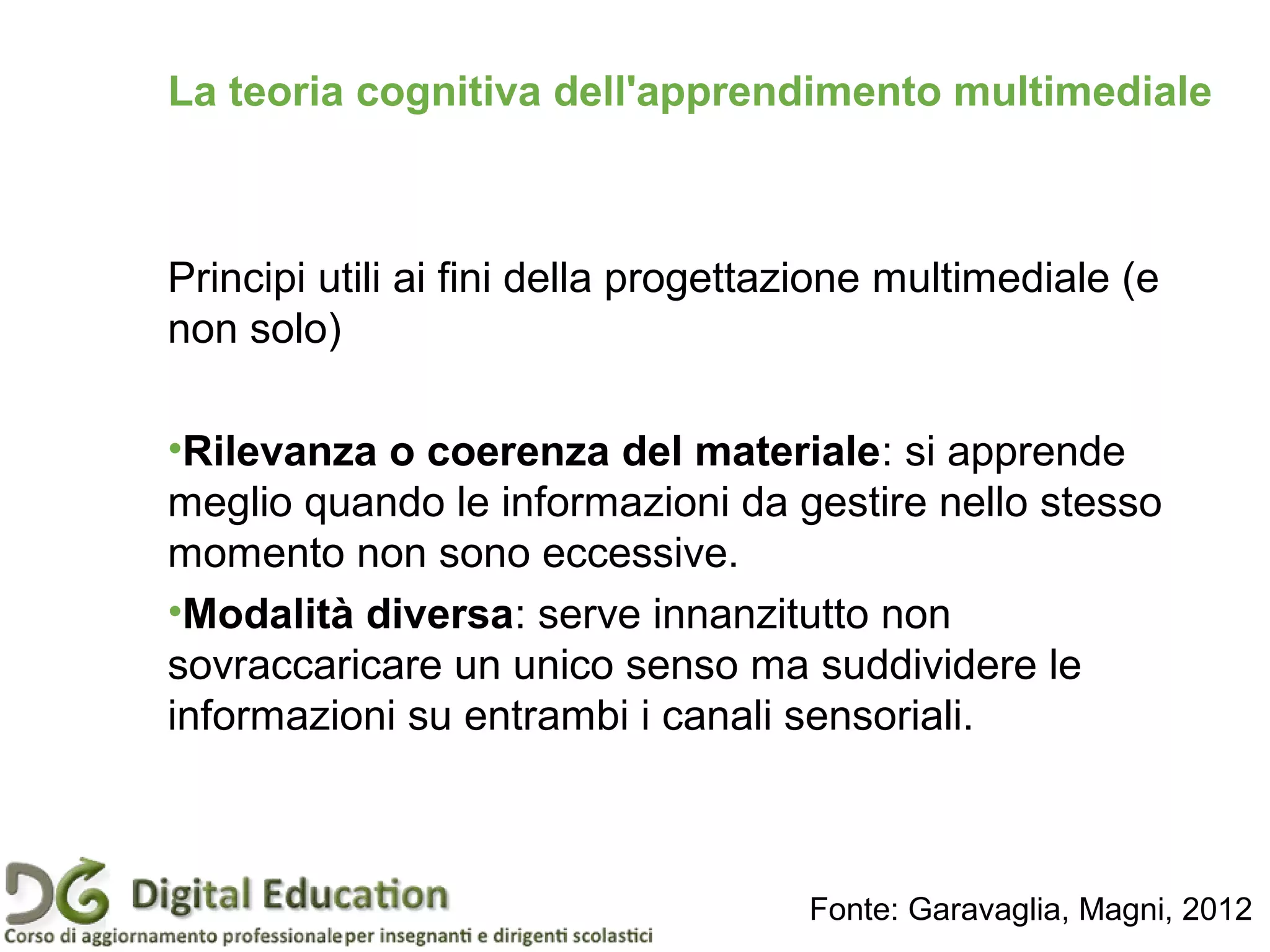 Principi utili ai fini della progettazione multimediale (e
non solo)
•Rilevanza o coerenza del materiale: si apprende
meglio quando le informazioni da gestire nello stesso
momento non sono eccessive.
•Modalità diversa: serve innanzitutto non
sovraccaricare un unico senso ma suddividere le
informazioni su entrambi i canali sensoriali.
La teoria cognitiva dell'apprendimento multimediale
Fonte: Garavaglia, Magni, 2012
 