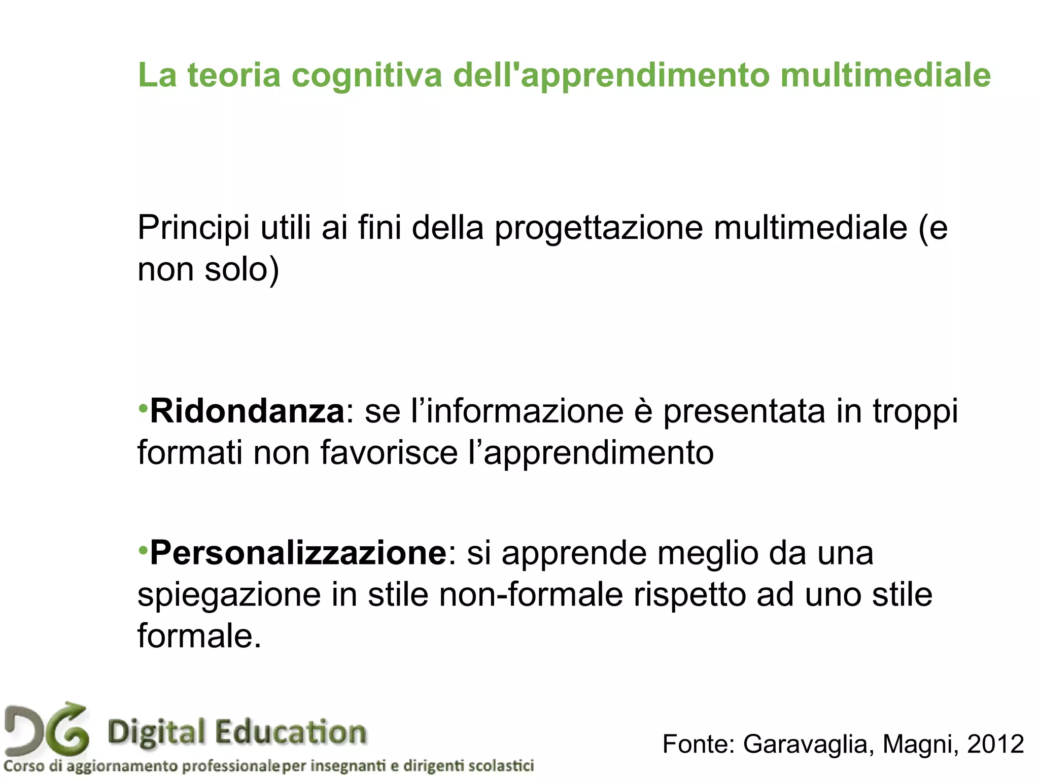 Principi utili ai fini della progettazione multimediale (e
non solo)
•Ridondanza: se l’informazione è presentata in troppi
formati non favorisce l’apprendimento
•Personalizzazione: si apprende meglio da una
spiegazione in stile non-formale rispetto ad uno stile
formale.
La teoria cognitiva dell'apprendimento multimediale
Fonte: Garavaglia, Magni, 2012
 
