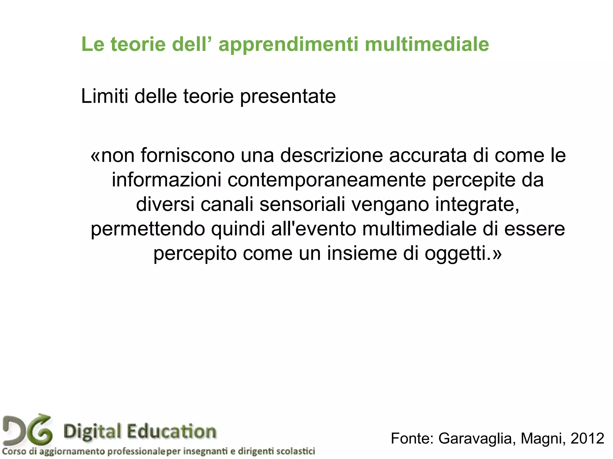 Le teorie dell’ apprendimenti multimediale
Limiti delle teorie presentate
«non forniscono una descrizione accurata di come le
informazioni contemporaneamente percepite da
diversi canali sensoriali vengano integrate,
permettendo quindi all'evento multimediale di essere
percepito come un insieme di oggetti.»
Fonte: Garavaglia, Magni, 2012
 