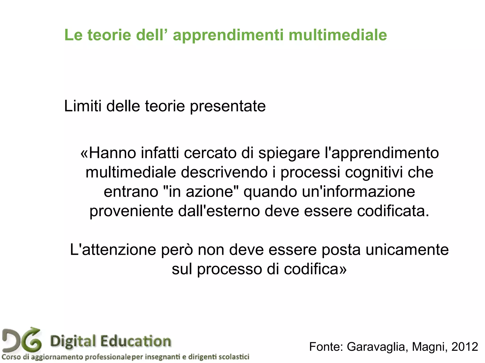 Le teorie dell’ apprendimenti multimediale
Limiti delle teorie presentate
«Hanno infatti cercato di spiegare l'apprendimento
multimediale descrivendo i processi cognitivi che
entrano "in azione" quando un'informazione
proveniente dall'esterno deve essere codificata.
L'attenzione però non deve essere posta unicamente
sul processo di codifica»
Fonte: Garavaglia, Magni, 2012
 