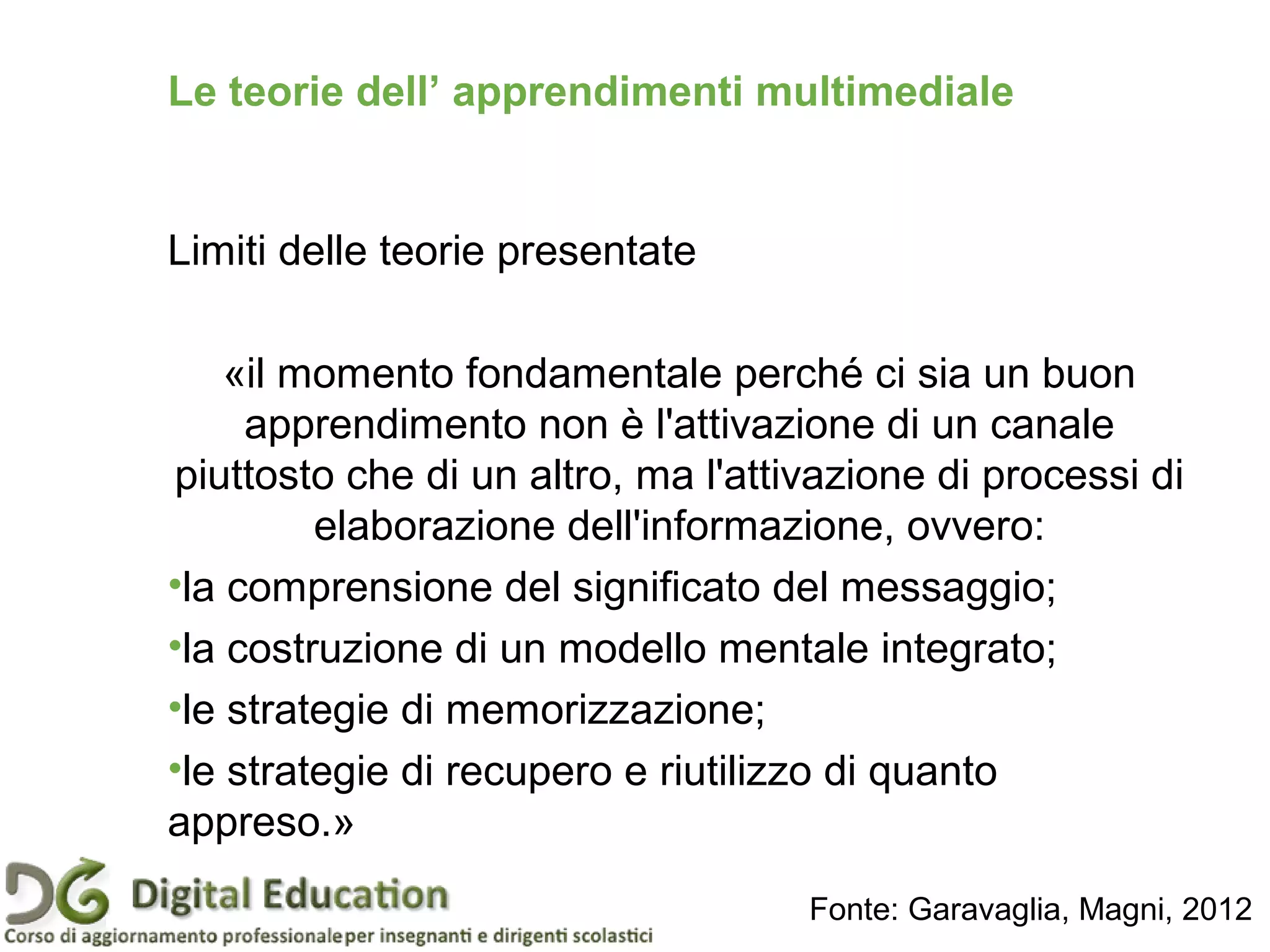 Le teorie dell’ apprendimenti multimediale
Limiti delle teorie presentate
«il momento fondamentale perché ci sia un buon
apprendimento non è l'attivazione di un canale
piuttosto che di un altro, ma l'attivazione di processi di
elaborazione dell'informazione, ovvero:
•la comprensione del significato del messaggio;
•la costruzione di un modello mentale integrato;
•le strategie di memorizzazione;
•le strategie di recupero e riutilizzo di quanto
appreso.»
Fonte: Garavaglia, Magni, 2012
 