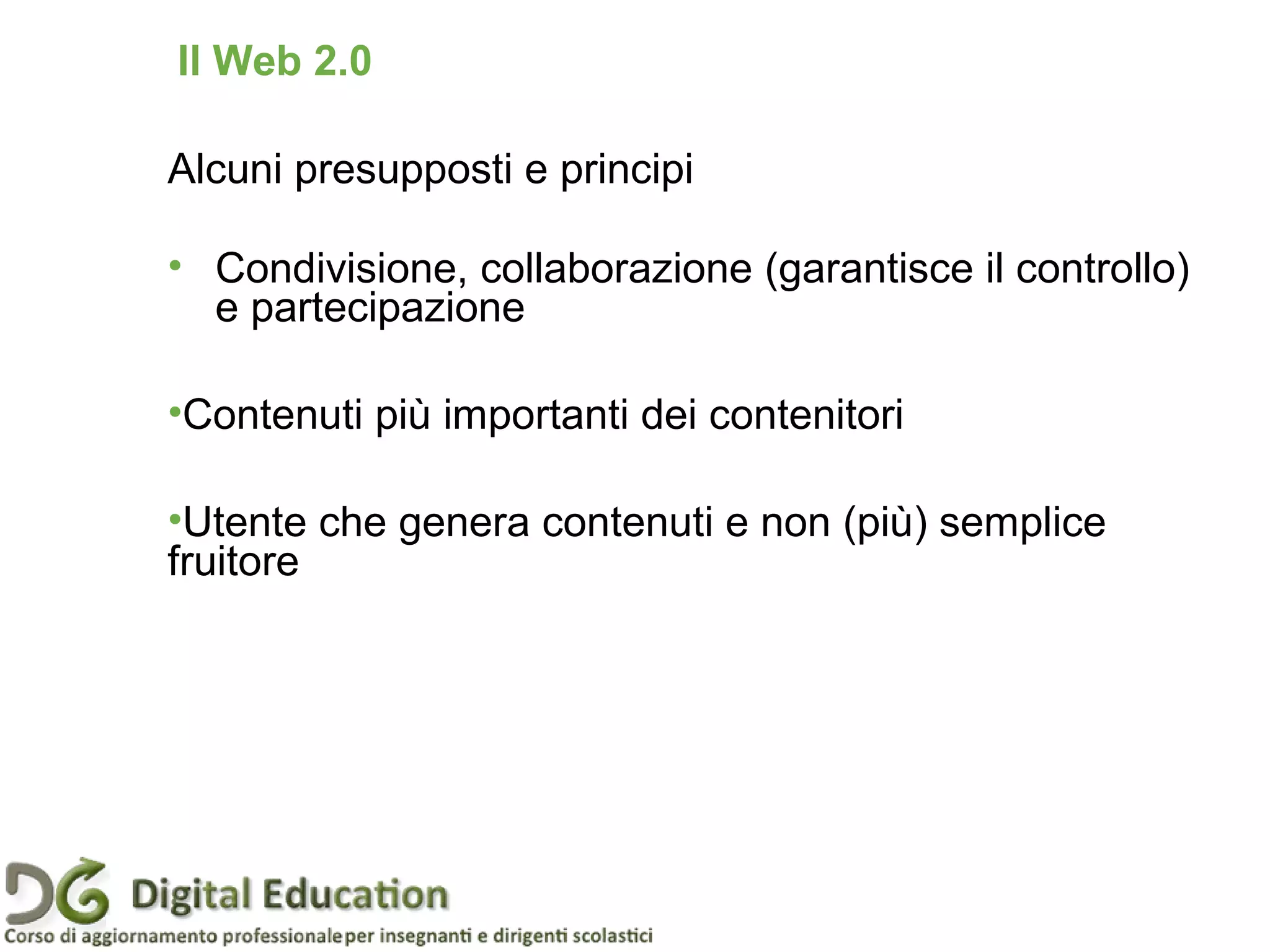 Alcuni presupposti e principi
• Condivisione, collaborazione (garantisce il controllo)
e partecipazione
•Contenuti più importanti dei contenitori
•Utente che genera contenuti e non (più) semplice
fruitore
Il Web 2.0
 