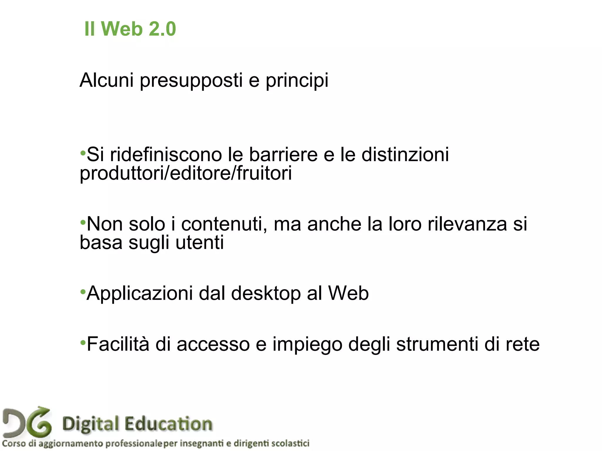 Alcuni presupposti e principi
•Si ridefiniscono le barriere e le distinzioni
produttori/editore/fruitori
•Non solo i contenuti, ma anche la loro rilevanza si
basa sugli utenti
•Applicazioni dal desktop al Web
•Facilità di accesso e impiego degli strumenti di rete
Il Web 2.0
 