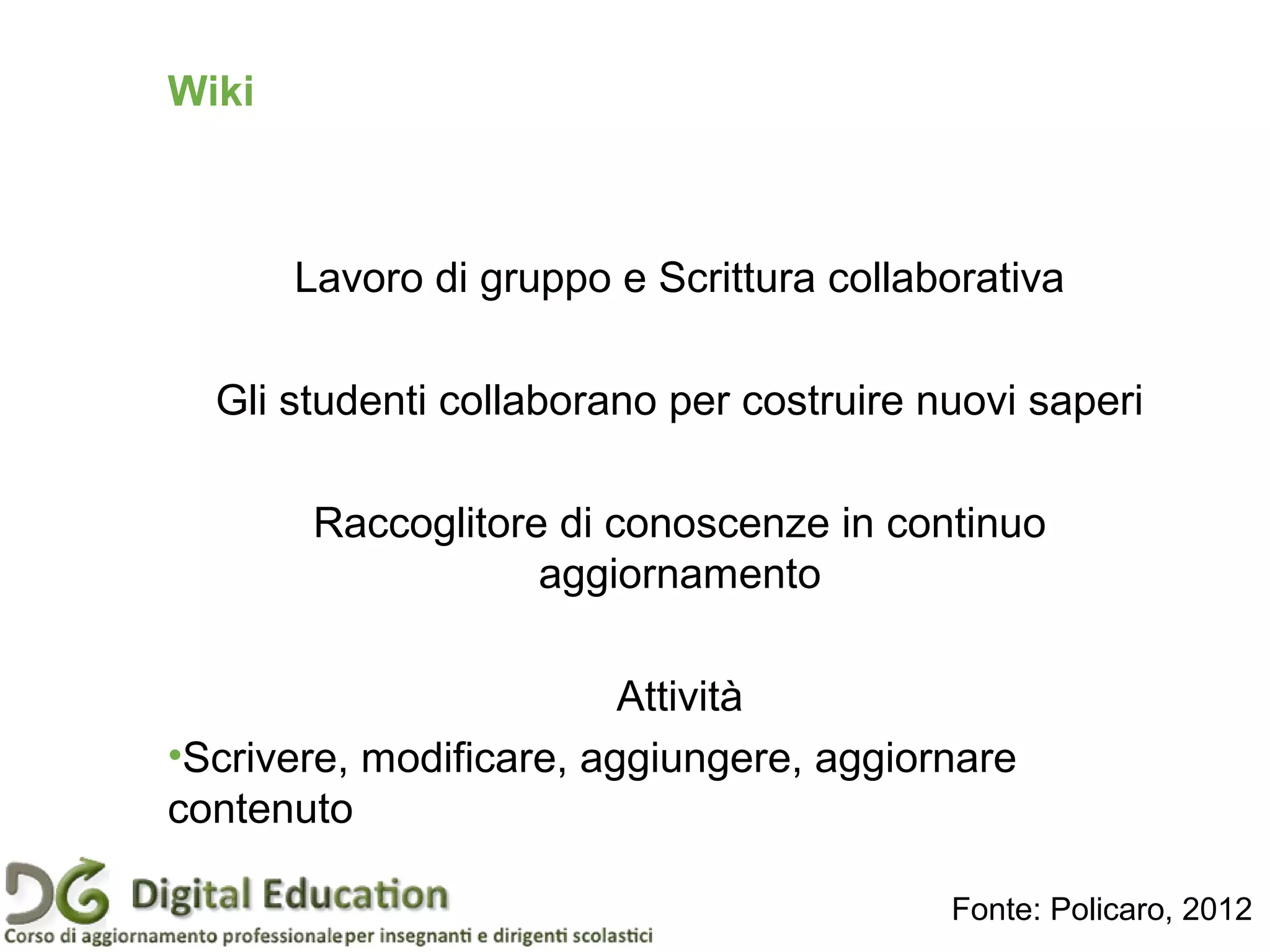Wiki
Lavoro di gruppo e Scrittura collaborativa
Gli studenti collaborano per costruire nuovi saperi
Raccoglitore di conoscenze in continuo
aggiornamento
Attività
•Scrivere, modificare, aggiungere, aggiornare
contenuto
Fonte: Policaro, 2012
 