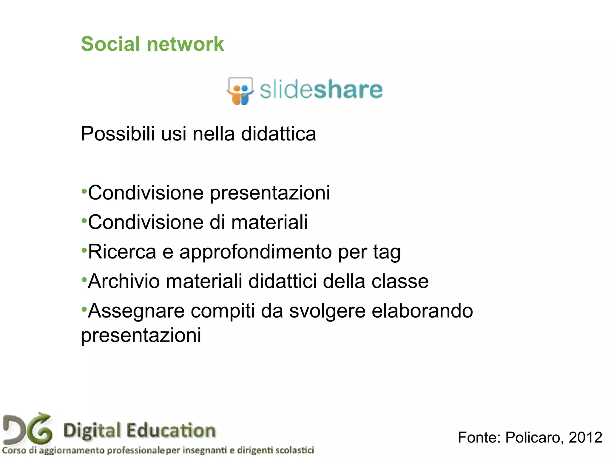 Social network
Possibili usi nella didattica
•Condivisione presentazioni
•Condivisione di materiali
•Ricerca e approfondimento per tag
•Archivio materiali didattici della classe
•Assegnare compiti da svolgere elaborando
presentazioni
Fonte: Policaro, 2012
 