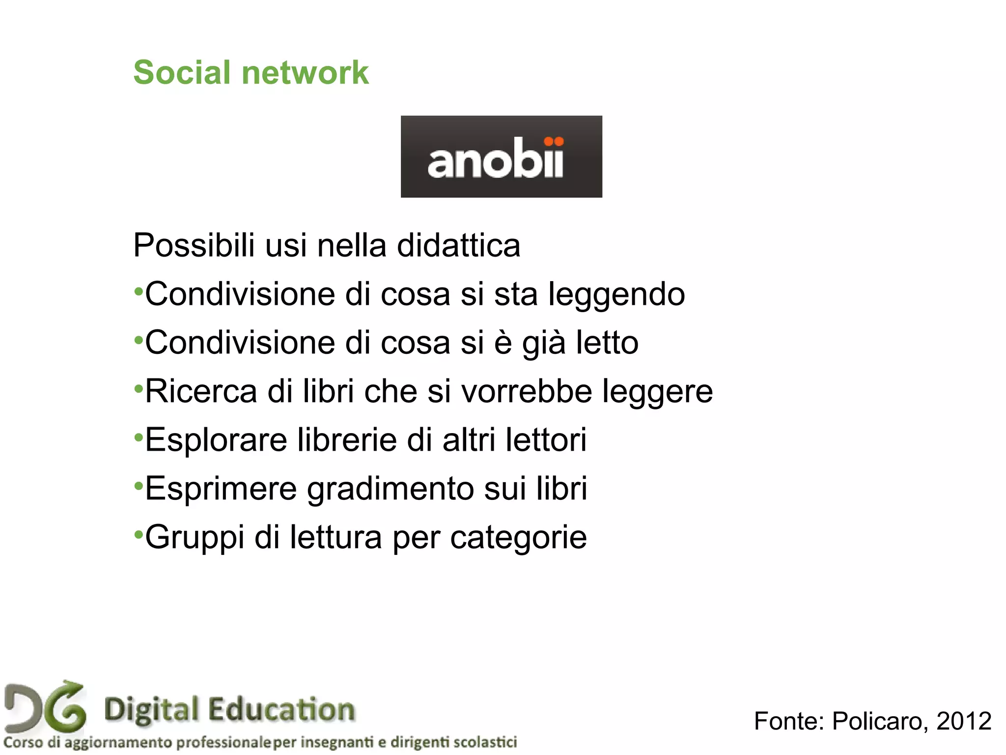 Social network
Possibili usi nella didattica
•Condivisione di cosa si sta leggendo
•Condivisione di cosa si è già letto
•Ricerca di libri che si vorrebbe leggere
•Esplorare librerie di altri lettori
•Esprimere gradimento sui libri
•Gruppi di lettura per categorie
Fonte: Policaro, 2012
 
