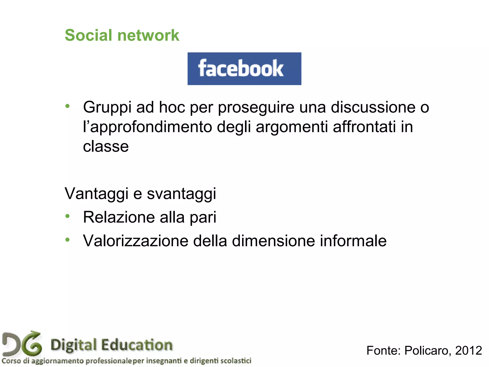Social network
• Gruppi ad hoc per proseguire una discussione o
l’approfondimento degli argomenti affrontati in
classe
Vantaggi e svantaggi
• Relazione alla pari
• Valorizzazione della dimensione informale
Fonte: Policaro, 2012
 