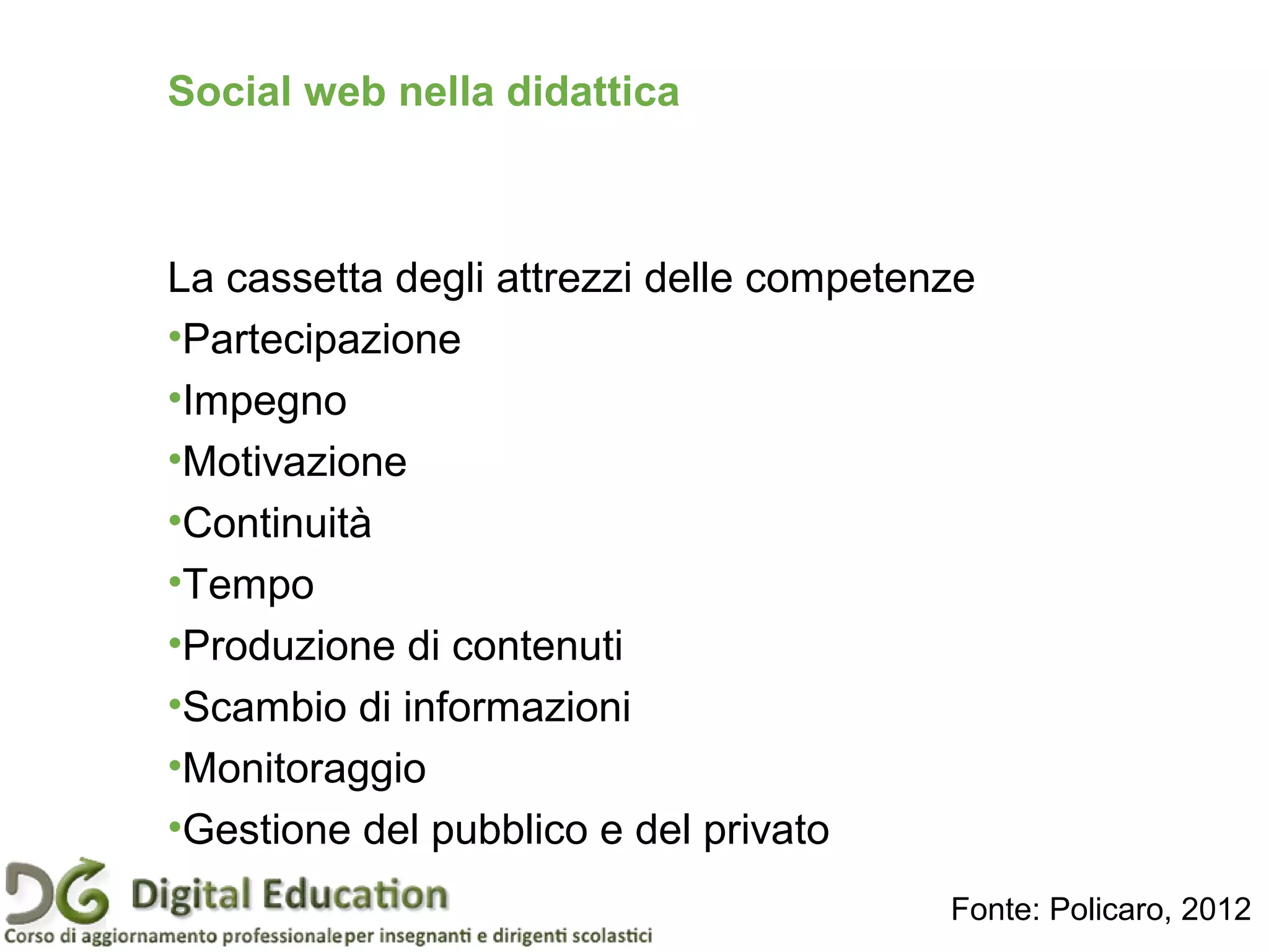 Social web nella didattica
La cassetta degli attrezzi delle competenze
•Partecipazione
•Impegno
•Motivazione
•Continuità
•Tempo
•Produzione di contenuti
•Scambio di informazioni
•Monitoraggio
•Gestione del pubblico e del privato
Fonte: Policaro, 2012
 