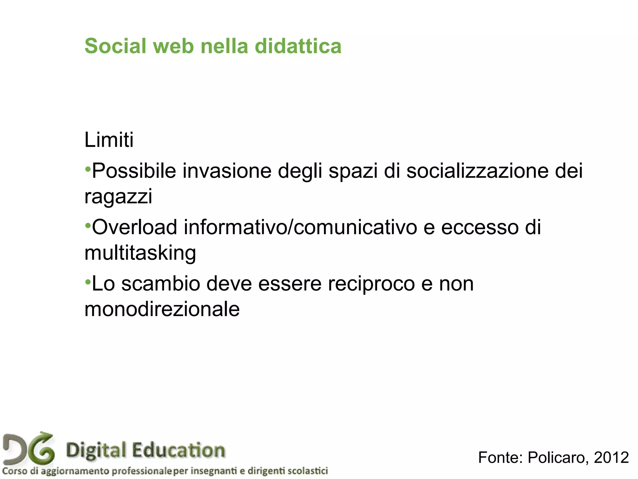 Limiti
•Possibile invasione degli spazi di socializzazione dei
ragazzi
•Overload informativo/comunicativo e eccesso di
multitasking
•Lo scambio deve essere reciproco e non
monodirezionale
Social web nella didattica
Fonte: Policaro, 2012
 