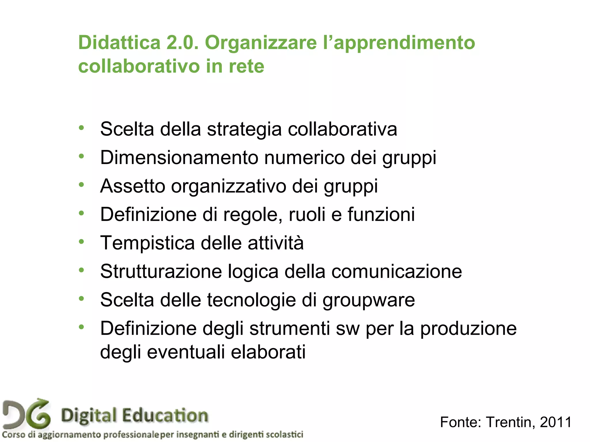 Didattica 2.0. Organizzare l’apprendimento
collaborativo in rete
• Scelta della strategia collaborativa
• Dimensionamento numerico dei gruppi
• Assetto organizzativo dei gruppi
• Definizione di regole, ruoli e funzioni
• Tempistica delle attività
• Strutturazione logica della comunicazione
• Scelta delle tecnologie di groupware
• Definizione degli strumenti sw per la produzione
degli eventuali elaborati
Fonte: Trentin, 2011
 