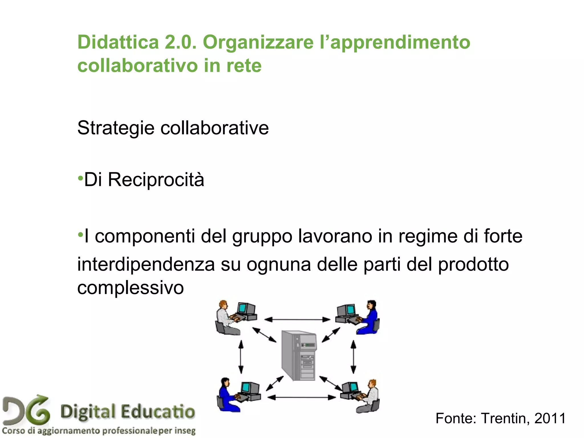 Strategie collaborative
•Di Reciprocità
•I componenti del gruppo lavorano in regime di forte
interdipendenza su ognuna delle parti del prodotto
complessivo
Didattica 2.0. Organizzare l’apprendimento
collaborativo in rete
Fonte: Trentin, 2011
 