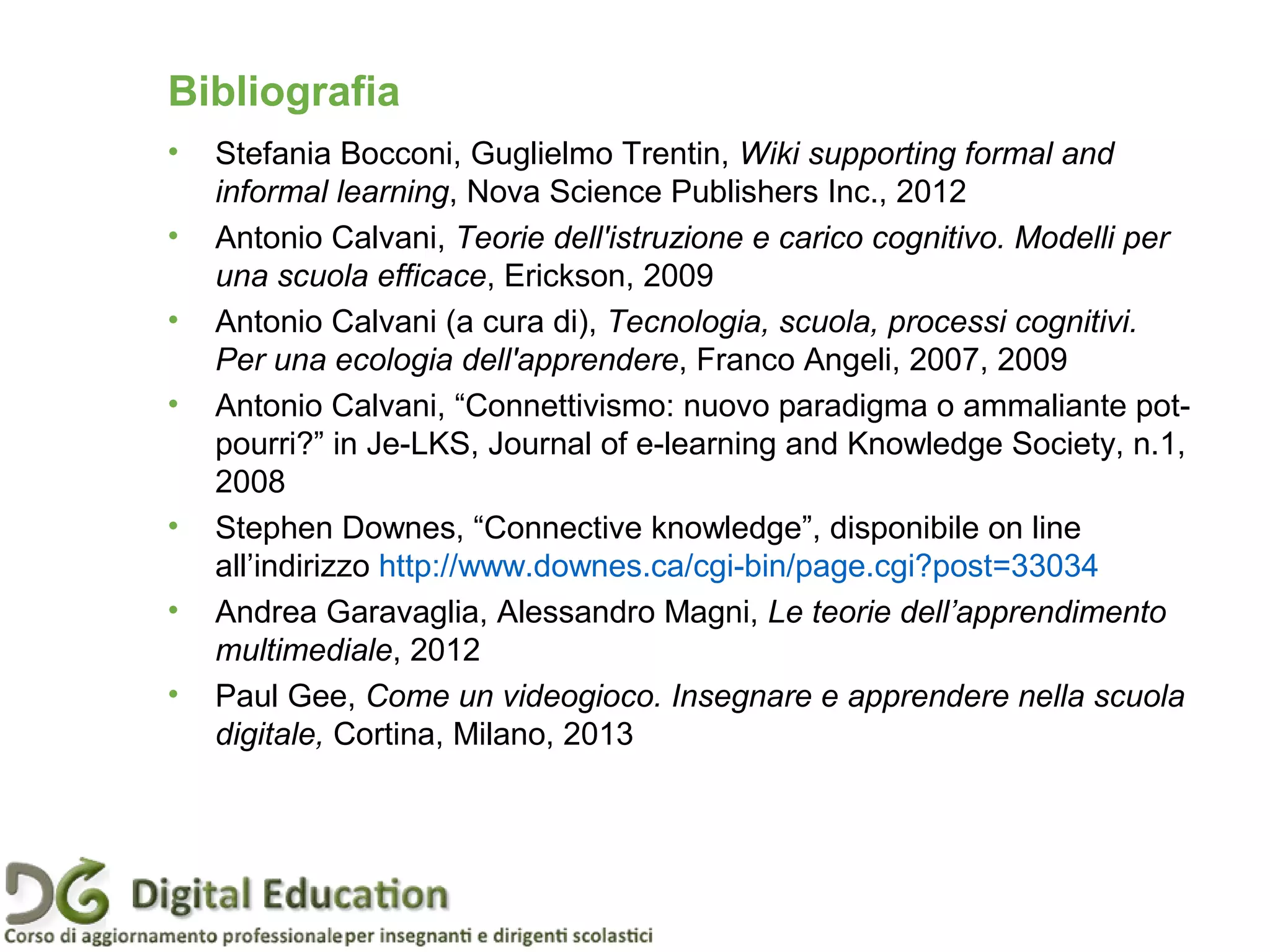 Pagina 87
• Stefania Bocconi, Guglielmo Trentin, Wiki supporting formal and
informal learning, Nova Science Publishers Inc., 2012
• Antonio Calvani, Teorie dell'istruzione e carico cognitivo. Modelli per
una scuola efficace, Erickson, 2009
• Antonio Calvani (a cura di), Tecnologia, scuola, processi cognitivi.
Per una ecologia dell'apprendere, Franco Angeli, 2007, 2009
• Antonio Calvani, “Connettivismo: nuovo paradigma o ammaliante pot-
pourri?” in Je-LKS, Journal of e-learning and Knowledge Society, n.1,
2008
• Stephen Downes, “Connective knowledge”, disponibile on line
all’indirizzo http://www.downes.ca/cgi-bin/page.cgi?post=33034
• Andrea Garavaglia, Alessandro Magni, Le teorie dell’apprendimento
multimediale, 2012
• Paul Gee, Come un videogioco. Insegnare e apprendere nella scuola
digitale, Cortina, Milano, 2013
Bibliografia
 