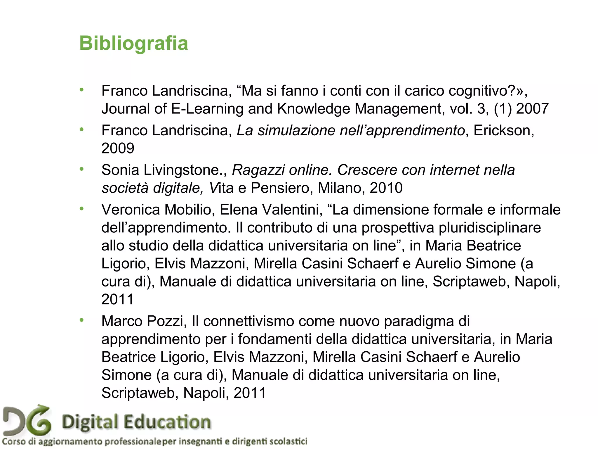 Bibliografia
• Franco Landriscina, “Ma si fanno i conti con il carico cognitivo?»,
Journal of E-Learning and Knowledge Management, vol. 3, (1) 2007
• Franco Landriscina, La simulazione nell’apprendimento, Erickson,
2009
• Sonia Livingstone., Ragazzi online. Crescere con internet nella
società digitale, Vita e Pensiero, Milano, 2010
• Veronica Mobilio, Elena Valentini, “La dimensione formale e informale
dell’apprendimento. Il contributo di una prospettiva pluridisciplinare
allo studio della didattica universitaria on line”, in Maria Beatrice
Ligorio, Elvis Mazzoni, Mirella Casini Schaerf e Aurelio Simone (a
cura di), Manuale di didattica universitaria on line, Scriptaweb, Napoli,
2011
• Marco Pozzi, Il connettivismo come nuovo paradigma di
apprendimento per i fondamenti della didattica universitaria, in Maria
Beatrice Ligorio, Elvis Mazzoni, Mirella Casini Schaerf e Aurelio
Simone (a cura di), Manuale di didattica universitaria on line,
Scriptaweb, Napoli, 2011
Pagina 88
 