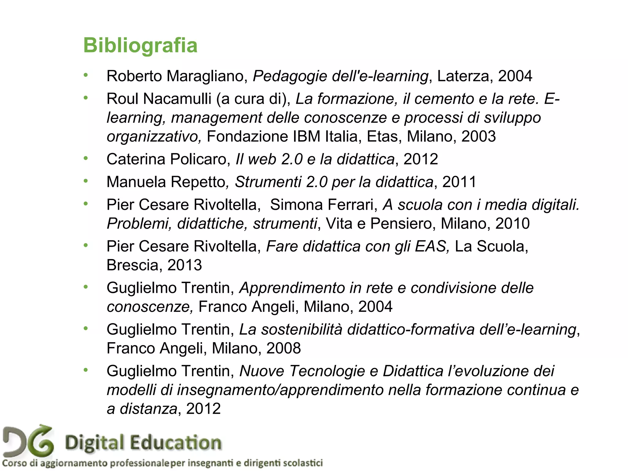 Pagina 89
Bibliografia
• Roberto Maragliano, Pedagogie dell'e-learning, Laterza, 2004
• Roul Nacamulli (a cura di), La formazione, il cemento e la rete. E-
learning, management delle conoscenze e processi di sviluppo
organizzativo, Fondazione IBM Italia, Etas, Milano, 2003
• Caterina Policaro, Il web 2.0 e la didattica, 2012
• Manuela Repetto, Strumenti 2.0 per la didattica, 2011
• Pier Cesare Rivoltella, Simona Ferrari, A scuola con i media digitali.
Problemi, didattiche, strumenti, Vita e Pensiero, Milano, 2010
• Pier Cesare Rivoltella, Fare didattica con gli EAS, La Scuola,
Brescia, 2013
• Guglielmo Trentin, Apprendimento in rete e condivisione delle
conoscenze, Franco Angeli, Milano, 2004
• Guglielmo Trentin, La sostenibilità didattico-formativa dell’e-learning,
Franco Angeli, Milano, 2008
• Guglielmo Trentin, Nuove Tecnologie e Didattica l’evoluzione dei
modelli di insegnamento/apprendimento nella formazione continua e
a distanza, 2012
 