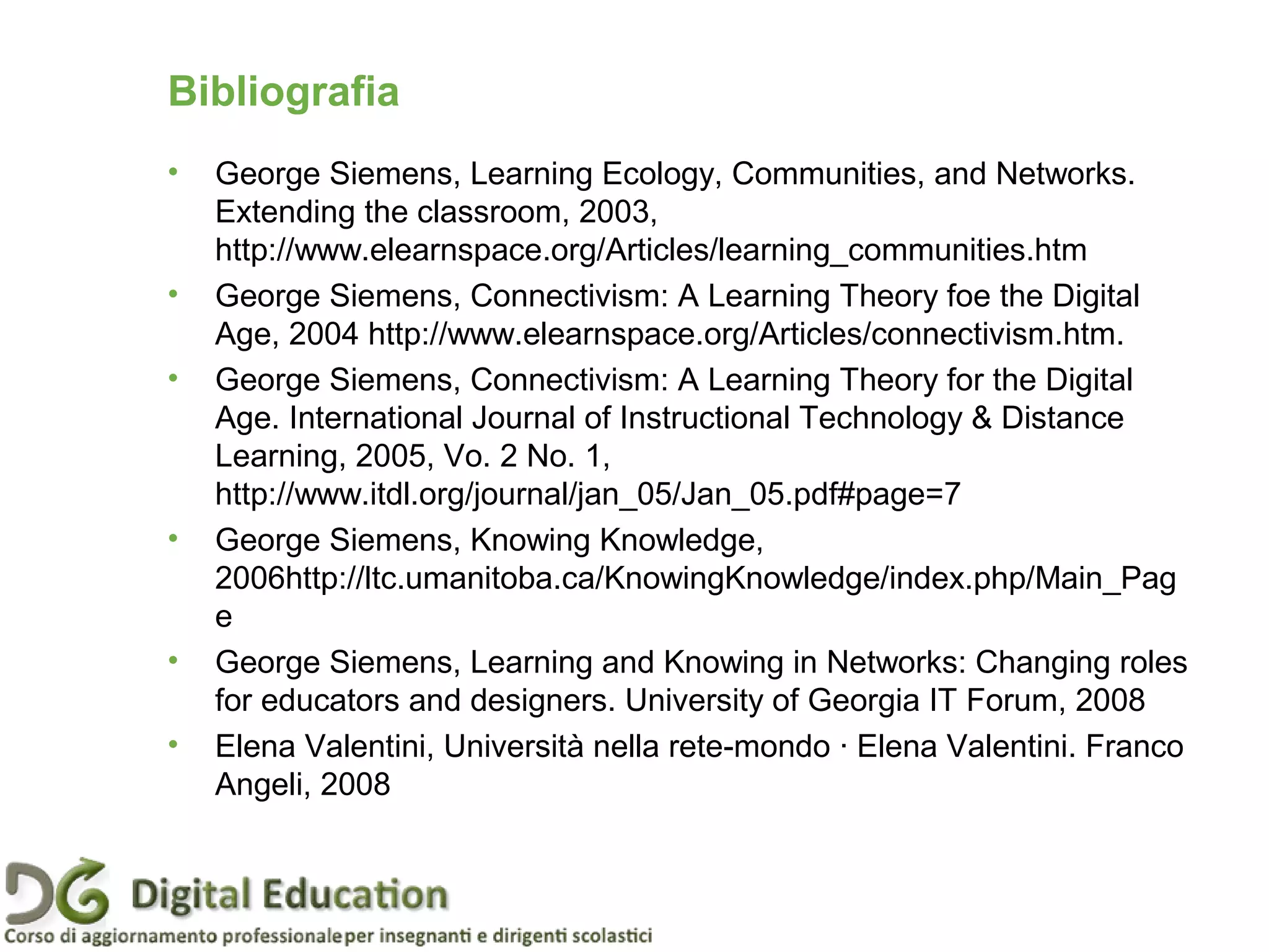 • George Siemens, Learning Ecology, Communities, and Networks.
Extending the classroom, 2003,
http://www.elearnspace.org/Articles/learning_communities.htm
• George Siemens, Connectivism: A Learning Theory foe the Digital
Age, 2004 http://www.elearnspace.org/Articles/connectivism.htm.
• George Siemens, Connectivism: A Learning Theory for the Digital
Age. International Journal of Instructional Technology & Distance
Learning, 2005, Vo. 2 No. 1,
http://www.itdl.org/journal/jan_05/Jan_05.pdf#page=7
• George Siemens, Knowing Knowledge,
2006http://ltc.umanitoba.ca/KnowingKnowledge/index.php/Main_Pag
e
• George Siemens, Learning and Knowing in Networks: Changing roles
for educators and designers. University of Georgia IT Forum, 2008
• Elena Valentini, Università nella rete-mondo · Elena Valentini. Franco
Angeli, 2008
Pagina 90
Bibliografia
 