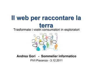 Il web per raccontare la
          terra
Trasformate i vostri consumatori in esploratori




  Andrea Gori - Sommelier informatico
            FIVI Piacenza - 3.12.2011
 