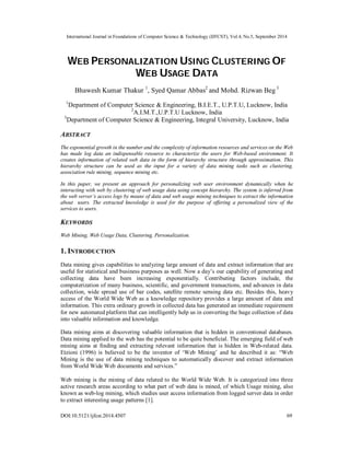 International Journal in Foundations of Computer Science & Technology (IJFCST), Vol.4, No.5, September 2014 
WEB PERSONALIZATION USING CLUSTERING OF 
WEB USAGE DATA 
Bhawesh Kumar Thakur 1, Syed Qamar Abbas2 and Mohd. Rizwan Beg 3 
1Department of Computer Science & Engineering, B.I.E.T., U.P.T.U, Lucknow, India 
2A.I.M.T.,U.P.T.U Lucknow, India 
3Department of Computer Science & Engineering, Integral University, Lucknow, India 
ABSTRACT 
The exponential growth in the number and the complexity of information resources and services on the Web 
has made log data an indispensable resource to characterize the users for Web-based environment. It 
creates information of related web data in the form of hierarchy structure through approximation. This 
hierarchy structure can be used as the input for a variety of data mining tasks such as clustering, 
association rule mining, sequence mining etc. 
In this paper, we present an approach for personalizing web user environment dynamically when he 
interacting with web by clustering of web usage data using concept hierarchy. The system is inferred from 
the web server’s access logs by means of data and web usage mining techniques to extract the information 
about users. The extracted knowledge is used for the purpose of offering a personalized view of the 
services to users. 
KEYWORDS 
Web Mining, Web Usage Data, Clustering, Personalization. 
1. INTRODUCTION 
Data mining gives capabilities to analyzing large amount of data and extract information that are 
useful for statistical and business purposes as well. Now a day’s our capability of generating and 
collecting data have been increasing exponentially. Contributing factors include, the 
computerization of many business, scientific, and government transactions, and advances in data 
collection, wide spread use of bar codes, satellite remote sensing data etc. Besides this, heavy 
access of the World Wide Web as a knowledge repository provides a large amount of data and 
information. This extra ordinary growth in collected data has generated an immediate requirement 
for new automated platform that can intelligently help us in converting the huge collection of data 
into valuable information and knowledge. 
Data mining aims at discovering valuable information that is hidden in conventional databases. 
Data mining applied to the web has the potential to be quite beneficial. The emerging field of web 
mining aims at finding and extracting relevant information that is hidden in Web-related data. 
Etzioni (1996) is believed to be the inventor of ‘Web Mining’ and he described it as: “Web 
Mining is the use of data mining techniques to automatically discover and extract information 
from World Wide Web documents and services.” 
Web mining is the mining of data related to the World Wide Web. It is categorized into three 
active research areas according to what part of web data is mined, of which Usage mining, also 
known as web-log mining, which studies user access information from logged server data in order 
to extract interesting usage patterns [1]. 
DOI:10.5121/ijfcst.2014.4507 69 
 