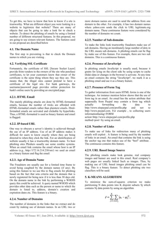 IJRET: International Journal of Research in Engineering and Technology eISSN: 2319-1163 | pISSN: 2321-7308
______________________________________________________________________________________
Volume: 03 Issue: 01 | Jan-2014, Available @ http://www.ijret.org 572
To get this, we have to know that how to know if a site is
trustworthy. What are different object you were looking in a
website to legitimize that website? There are many of
objects that can be going to take a look for to check a
website .To detect the phishing of emails by using a limited
number of different structural features. In this proposal, we
are going to use sixteen relevant features. The features used
in our proposal are described below
4.1. The Domain Name
The first step in preventing is that to check the Domain
names to which you are visiting .
4.2. Verifying SSL Certificate
Fortunately, the certificate of SSL [Secure Socket Layer]
provide from vendors to the owners of the site who purchase
certificates, to let your customers know that owner of the
certificate is the same thing whom they say they are. This
means that, the illegal sites cannot pretend to have a
certificate of the legal site. For bank gateways, the
username/password page provides online protection for
bank's online users by providing an encrypted page.
4.2.1. HTML Email
The mainly phishing attacks are done by HTML-formatted
emails, because the number of tricks are afforded with
HTML-formatted emails rather than plaintext emails. Html-
formatted emails are activated and clickable by hyperlinks.
Thus, a HTML-formatted is used as binary feature and email
is flagged.
4.2.2. IP-based URL
One way to obscure a server’s identity is achieved through
the use of an IP address. Use of an IP address makes it
difficult for users to know exactly where they are being
directed to when they click the link. For an identification of
website usually it has a trustworthy domain name. To host
phishing sites Phishers usually use some zombie systems.
When an email link contains the email whose host is an IP
address (e.g., http://172.16.214.238/sm/) we used an email
as a binary feature and flag the email.
4.2.3. Age of Domain Name
The Fraudsters are usually use for a limited time frame to
avoid being caughted by the domain names (if any). By
using this feature to we use this to flag emails for phishing
based on the fact that seta criteria and the domain that is
newly registered for being new if it is less than 30 days old.
On the domain name in the link by performing a WHOIS
query this could be achieved. A query named WHOIS which
provides other data such as the person or name to which the
domain is listed to, address, domain’s creation and
expiration dates etc. This feature is a binary.
4.2.4. Number of Domains
The number of domains in the links that we extract and do
count by making use of domain names. In an URL two or
more domain names are used to send the address from one
domain to the other. For example, it has two domain names
where yahoo.com sends the click to URL legitimate.org
domain name. These continuous feature were considered by
the number of domains we count.
4.2.5. Number of Sub-domains
To make the links look trustworthy fraudsters make use of
sub domains. Having an inordinately large number of dots in
the URL means sub domains. A phishing emails can be flag
by make use of this feature. For example, there are two sub
domains. This is a continuous feature.
4.2.6. Presence of JavaScript
In phishing emails JavaScript is usually used, because it
grants for lying on the client side by using scripts to cache
(hide) data or changes in the browser is activate. At any time
an email contains the string "JavaScript", we mark it as a
phishing email and use it as a binary feature.
4.2.7. Presence of Form Tag
To gather information from users HTML forms is one of the
technique. An instance mention below shows that the use of
form tag in an email. An email has the action attribute that
supposedly from Paypal may contain a form tag which
actually forwarding the data to
http://www.sitepaypal.com/profile.php and not to
http://www.paypal.com. For example , to collecting users
informationhastag<FORM
action=http://www.sitepaypal.com/profile.php
method=post> by using an email.
4.2.8. Number of Links
To make use of links for redirection many of phishing
emails will exploit . A feature is being used by the number
of links in an email. An email that contains the link is using
the anchor tag one that makes use of the “href” attribute .
The continuous contains this feature.
4.2.9. URL Based Image Source
The phishing emails make look genuine, real company
images and banner are used in this email. Real company’s
web pages are usually linked Such as images. Thus, by
making use of URL based images phishing email can be
flag. This is a binary feature. To detect phishing site two
classifiers will be used.
5. K-MEANS ALGORITHM
To minimize the sum-of-squares criterion we make
partitioning N data points into K disjoint subsets Sj which
contains Nj data points by using an algorithm
 