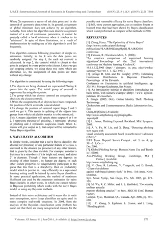 IJRET: International Journal of Research in Engineering and Technology eISSN: 2319-1163 | pISSN: 2321-7308
______________________________________________________________________________________
Volume: 03 Issue: 01 | Jan-2014, Available @ http://www.ijret.org 573
Where Xn represents a vector of nth data point and is the
centroid of geometric data points in. In general, assignment
of global minimum does not achieve by an algorithm.
Actually, from when the algorithm uses discrete assignment
instead of a set of continuous parameters, it cannot be
properly called a local minimum when it reaches to its
"minimum". In spite of these limitations, as a result of
implementation by making use of this algorithm is used fair
frequently.
This algorithm contains following procedure of simple re-
estimation. Initially, to the K sets the data points are
randomly assigned. For step 1, for each set centroid is
calculated. In step 2, the centroid which is closest to that
point is assigned by every point to the cluster. Unless we get
our stopping criteria we using these two steps which are
alternated, i.e., the assignment of data points are there
without any change.
The algorithm is constructed by using the following steps:
1.The objects are being clustered are represented Placing K
points into the space. The initial group of centroid is
represented by using these points.
2.The group which has closest centroid are assigning their
objects to the closest centroid.
3.When the assignments of all objects have been completed,
the position of the K centroids is recalculated.
4.To change the position of centroid repeat Steps 2 and 3
until we get it. This results in splitting of the objects into
groups from which calculation metrics is to be minimized.
This K-means algorithm will results three outputs-0 or 1 or
2, 0 represents presence of phishing , 1 represents absence
of phishing and 2 represents suspicious result. When K-
means will give output as 2, that output will be redirected to
Naive Bayes algorithm.
6. NAIVE BAYES ALGORITHM
In simple words, consider that a naive Bayes classifier, the
absence (or presence) of any particular feature of a class is
unrelated to the absence (or presence) of any other feature,
that is given by the class variable. For example, consider a
fruit may be a strawberry if it is bright red, round, and about
2" in diameter. Though if these features are depends on
existing of other feature , its feature are depend on each
other feature properties to independently participate to the
guess that this fruit is a strawberry. Rest on probability
model which is precise in, very efficiently in a supervised
learning setting could be trained by naive Bayes classifiers.
In many practical applications, the method of maximum
likelihood can used by the parameter estimation for naive
Bayes models; in other words, in which one cannot believe
in Bayesian probability which works with the naive Bayes
model or using any Bayesian methods.
Instead of their naive architecture and it seems that it made
easy assumptions, naive Bayes classifiers are quite used in
many complex real-world situations. In 2004, from the
analysis of the Bayesian classification some problem has
come out that there are many non-practical reasons for the
possibly not reasonable efficacy for naive Bayes classifiers.
[1] Still, more current approaches, just as random forests or
boosted trees that had been shown by Bayes classification
which is out performed as compare to the methods in 2006
REFERENCES
[1]. Zhang, Harry. "The Optimality of Naive Bayes"
(http://www.csunb.ca/profs/hzhang/
publications/FLAIRS04ZhangH.pdf).FLAIRS2004
conference.
[2]. Caruana, R.; Niculescu-Mizil, A. (2006).
"An empirica comparison of supervised learning
algorithms".Proceedings of the 23rd international
conference on Machine learning. CiteSeerX:
10.1.1.122.5901 (http:/ / citeseerx. ist. psu. edu/viewdoc/
summary?doi=10. 1. 1. 122. 5901).
[3]. George H. John and Pat Langley (1995). Estimating
Continuous Distributions in Bayesian Classifiers.
Proceedings of the Eleventh
Conference on Uncertainty in Artificial Intelligence. pp.
338-345. Morgan Kaufmann, San Mateo.
[4]. An introductory tutorial to classifiers (introducing the
basic terms, with numeric example) (http:/ / www. egmont-
petersen. nl/ classifiers.
A. Emigh. (2005, Oct.). Online Identity Theft: Phishing
Technology,
Chokepoints and Countermeasures. Radix Laboratories Inc.,
Eau
Claire,WI[Online].Available:
http://www.antiphishing.org/phisgingdhs-
report.pdf
[5]. L. James, Phishing Exposed. Rockland, MA: Syngress,
2005.
[6]. A. Y. Fu, W. Liu, and X. Deng, “Detecting phishing
web pages with
visual similarity assessment based on earth mover’s distance
(EMD),”
IEEE Trans. Depend. Secure Comput., vol. 3, no. 4, pp.
301–311, Oct.–
Dec.2006.
[7]. Global Phishing Survey: Domain Name Use and Trends
in 1H2009.
Anti-Phishing Working Group, Cambridge, MA [
Online]. Available:
http://www.antiphishing.org
[8]. N. Chou, R. Ledesma, Y. Teraguchi, and D. Boneh,
“Client-side defense
against web-based identity theft,” in Proc. 11th Annu. Netw.
Distribut.
Syst. Secur. Symp., San Diego, CA, Feb. 2005, pp. 119–
128.
[9]. M. Wu, R. C. Miller, and S. L. Garfinkel, “Do security
toolbars actually
prevent phishing attacks?” in Proc. SIGCHI Conf. Human
Factors
Comput. Syst., Montreal, QC, Canada, Apr. 2006, pp. 601–
610.
[10] . Y. Zhang, S. Egelman, L. Cranor, and J. Hong,
“Phinding phish:
 