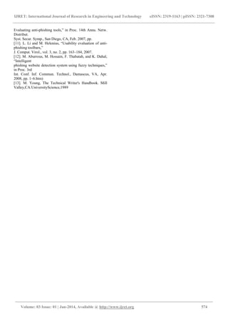 IJRET: International Journal of Research in Engineering and Technology eISSN: 2319-1163 | pISSN: 2321-7308
______________________________________________________________________________________
Volume: 03 Issue: 01 | Jan-2014, Available @ http://www.ijret.org 574
Evaluating anti-phishing tools,” in Proc. 14th Annu. Netw.
Distribut.
Syst. Secur. Symp., San Diego, CA, Feb. 2007, pp.
[11]. L. Li and M. Helenius, “Usability evaluation of anti-
phishing toolbars,”
J. Comput. Virol., vol. 3, no. 2, pp. 163–184, 2007.
[12]. M. Aburrous, M. Hossain, F. Thabatah, and K. Dahal,
“Intelligent
phishing website detection system using fuzzy techniques,”
in Proc. 3rd
Int. Conf. Inf. Commun. Technol., Damascus, VA, Apr.
2008, pp. 1–6.htm)
[13]. M. Young, The Technical Writer's Handbook. Mill
Valley,CA:UniversityScience,1989
 