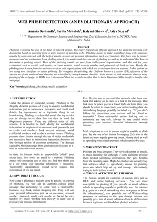 IJRET: International Journal of Research in Engineering and Technology eISSN: 2319-1163 | pISSN: 2321-7308
______________________________________________________________________________________
Volume: 03 Issue: 01 | Jan-2014, Available @ http://www.ijret.org 571
WEB PHISH DETECTION (AN EVOLUTIONARY APPROACH)
Amruta Deshmukh1
, Sachin Mahabale2
, Kalyani Ghanwat3
, Asiya Sayyad4
1,.2,.3 & 4
Department Of Computer Science and Engineering, Zeal Education Society’s,.DCOER, Pune,
Maharashtra ,India.
Abstract
Phishing is nothing but one of the kinds of network crimes. This paper presents an efficient approach for detecting phishing web
documents based on learning from a large number of phishing webs. Phishing means to make something fraud with someone,
usually by using internet with the help of emails, to take our personal information, such as credentials. The finest way to protect
ourselves and our credentials from phishing attack is to understand the concept of phishing as well as to understand that how to
determine a phishing attack. Most of the phishing emails are sent from well-reputed organizations and they ask for your
credentials such as credit card number, account number, social security number and passwords of bank account. Mostly the
phishing attacks seen from the websites, services and organizations with which we do not even have an account. In this system we
are using two classifiers to detect phishing. To recognize the phishing, the Uniform Resource Locator (URL) features of the
website are firstly analyzed and then they are classified by using K-means classifier. If the answer is still suspicious then by using
parsing of the webpage, its DOM tree is drawn and then the second classifier that is Naive Bayesian (NB) classifier classifies the
web page.
Key Words: phishing, phishing emails, classifier
----------------------------------------------------------------------***-------------------------------------------------------------------
1. INTRODUCTION
Under the domain of computer security, Phishing is the
illegally deceitful process of trying to acquire confidential
information just as usernames, passwords and credit card
details, by impersonate as a legitimate thing in an
broadcasting. Phishing is a deceitful e-mail that try to take
you to divulge secret data that can then be used for
illegitimate purposes .There are different types of this
scheme. It is feasible to theft identity for confidential
information in supplement to usernames and passwords just
as credit card numbers, bank account numbers, social
confidetial numbers and mother's maiden names. Phishing
presents direct threats through the use of stolen credentials
and secondary threat to institutions that conduct business on
line through erosion of customer confidence. The damage
caused by Phishing ranges from contradiction of access to e-
mail to substantial financial loss.
In state for Internet thefts to purposefully "phish" your
secret data, they sends an email to a website. Phishing
emails will encourage you to click on a link that shifts you
to a site where your sensitive information is requested.
Trustworthy organizations would never request this
information of you via email.
2. HOW DOES IT OCCUR
Now a day’s phishing is majorly done by emails. In a trying
of phishing, you will get an authentic-looking email
message that pretending to come from a trustworthy
business; e.g., bank, online shopping site. They will ask
your personal information just as an username, account
number, password, credit card number or Social Security
number. By emails wording they may try to scare you to
provide your personal information
E.g., May be you got an email that pretends to be from your
bank that asking you to click on a link in that message. That
link may be place you to a fraud Web site form there you
should be asked to cross check your online banking data. An
intimidating language possibly included, e.g., "If you don't
follow the instructions your account will be closed or
suspended." Even trustworthy online banking and e-
commerce are very safe, Always be very careful while
providing your personal financial information through
internet.
Mail, telephone or even in person might be possible to phish
you. By the use of an Instant Messaging (IM) who is the
latest and most rapidly growing threat, Identity theft as well
as spreading viruses and spywares which can also be used.
3. WHO PENETRATES IT
Phishers are fraud designer. They forward number of emails,
to make realizing that although if some recipients provide
them needed identifying information, they gets benefits
from the resulting scam. Might-be phishers can actually buy
that software which is specifically created for phishing
scam site which help set up and manage alternatively
trying to build it from scratch.
4. WHO IS AFFECTED BY PHISHING
The famous targets are customer of auction sites just as
OLX and online banking services . You are more
susceptible to phishing if you provide an email address
which is spreading anywhere publically over the internet
(e.g., puts on a social networking sites, newspaper or below
the advertisement), can possibly use of Web-crawling
programs or spidering to find you through Internet and
possibly gets tons of email addresses.How to differentiate
between legitimate and fraudulent phished websites.
 