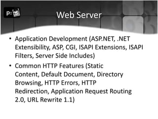 Web ServerApplication Development (ASP.NET, .NET Extensibility, ASP, CGI, ISAPI Extensions, ISAPI Filters, Server Side Includes) Common HTTP Features (Static Content, Default Document, Directory Browsing, HTTP Errors, HTTP Redirection, Application Request Routing 2.0, URL Rewrite 1.1) 