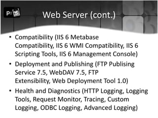 Web Server (cont.)Compatibility (IIS 6 Metabase Compatibility, IIS 6 WMI Compatibility, IIS 6 Scripting Tools, IIS 6 Management Console) Deployment and Publishing (FTP Publising Service 7.5, WebDAV 7.5, FTP Extensibility, Web Deployment Tool 1.0)Health and Diagnostics (HTTP Logging, Logging Tools, Request Monitor, Tracing, Custom Logging, ODBC Logging, Advanced Logging) 
