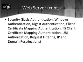 Web Server (cont.)Security (Basic Authentication, Windows Authentication, Digest Authentication, Client Certificate Mapping Authentication, IIS Client Certificate Mapping Authentication, URL Authorization, Request Filtering, IP and Domain Restrinctions)