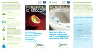 Progetto RePlaCe                        Progetto RePlaCe

comE Si ricicLa La pLaStica                                                                    co-finanziato
                                                                                               dal programma
                                                                                                                                       co-finanziato
                                                                                                                                       dal programma       pErcHé diffErEnziarE mEGLio
                                                                                               europeo LIFE+                           europeo LIFE+

Riciclare la plastica è un processo che parte da un tipo di mate-                                                                                          Spesso nella raccolta differenziata della plastica finisce una
riale per arrivare a uno completamente diverso. Esistono tanti                                                                                             quantità eccessiva di “frazione estranea”, ovvero oggetti che,
tipi di plastica, che possiamo suddividere in due grandi famiglie:                                                                                         pur essendo di plastica, non sono imballaggi, cioè confezioni.
termoplastiche (in grado di cambiare forma con il calore più                                                                                               Raccogliere la plastica in maniera omogenea significa non solo
volte) e termoindurenti (che dopo il primo modellamento non                                                                                                recuperarne una elevata quantità, ma anche ottenere dei prodotti
possono più cambiare forma). Le fasi più importanti del riciclag-                                                                                          più resistenti e di qualità, come nel caso del progetto replace,
gio della plastica sono:                                                                                                                                   co-finanziato dal Programma Life+ dell’Unione Europea e di cui
                                                                                                                                                           Etra è partner. In particolare, con la plastica riciclata verrà realiz-
                 1. raccoLta                                                                                                                               zato un nastro trasportatore per l’impianto di biotrattamento
                 La plastica che viene separata in casa secondo                                                                                            di Camposampiero, gestito da Etra, risparmiando risorse, dimi-
                 le disposizioni in atto nel Comune di apparte-                                                                                            nuendo l’impatto sull’ambiente e migliorando il servizio. Perciò
                 nenza non è mai raccolta da sola. Spesso viene                                                                                            ricordate: solo gli imballaggi di plastica vanno nella plastica!
                 abbinata ai metalli, come nel territorio di Etra,
                 e a volte anche al vetro.
                                                                                                                                                             QUaLcHE dato da raccoGLiErE
                 2. SELEzionE                                                                                                                                replace e non solo
                 In appositi impianti, la plastica viene condotta,
                 mediante un grande nastro trasportatore,                                                                                                    • Con la plastica riciclata oggi è possibile costruire le parti
                 attraverso le fasi di separazione: dai metalli                                                                                              strutturali di macchine finalizzate all’industria per le quali
                 (grazie a una calamita posta sopra il nastro);                                                                                              fino a poco tempo fa, a causa delle elevate sollecitazioni,
                 dal vetro (con getti di aria compressa immessa                                                                                              venivano utilizzati i metalli. È questo l’obiettivo del progetto
                 da fori sottostanti che solleva la plastica, molto                                                                                          europeo Life+ replace (www.replaceproject.eu) di cui
                 più leggera). Infine la plastica viene ulterior-                                                                                            Etra è partner insieme a F Virginio, Vivi e Plastic Metal,
                                                                                                                                                                                           .lli
                 mente suddivisa per tipologie.                                                                                                              aziende specializzate nella lavorazione della plastica. Il
                                                                                                                                                             progetto RePlaCe grazie al suo carattere innovativo e per le
                 3. tritUrazionE                                                                                                                             positive ricadute ambientali è stato ritenuto idoneo a ricevere
                 La plastica, già suddivisa, dopo una fase di pre-                                                                                           il supporto finanziario da parte dell’Unione europea,
                 lavaggio in cui vengono tolte le etichette, viene                                                                                           tramite il programma LifE+. Il Programma LIFE+ è
                 triturata in scaglie di 20 mm. Questa fase po-                                                                                              uno strumento finanziario che sostiene progetti a favore
                 trebbe bloccarsi in caso di oggetti troppo rigidi e
                 spessi. Successivamente la plastica viene lavata
                                                                         informazioni:                              non tutti i rifiuti in                   dell’ambiente realizzati nel territorio dell’Unione europea.
                                                                                                                                                             • In tutto il territorio di Etra ogni anno vengono raccolte
                                                                         numero verde 800 247842
                 e infine macinata in scaglie più piccole, di 8 mm.                                                 plastica sono uguali:                    circa 17 mila tonnellate di materie plastiche, il 65% delle
                                                                         LUn-VEn 8-20; SaB 9-13                                                              quali è costituito da imballaggi.
                 4. fUSionE
                 Le termoplastiche si possono fondere, per cre-
                                                                                                                    SoLo gli imBaLLaGGi                      • Con una ventina di bottiglie di PET si può confezionare
                                                                                                                                                             un maglione di pile.
                                                                         info@etraspa.it
                 are nuovi oggetti. Nel caso delle bottiglie in PET,
                 ad esempio, il polimero fuso viene fatto pas-           www.etraspa.it
                                                                                                                    vanno nella pLaStica                     • Il potenziale energetico di una bottiglia di plastica è in
                                                                                                                                                             grado di alimentare per un’ora una lampadina da 60 W.
                 sare attraverso fori di 3-4 mm acquistando la                                                                                               • Le buste di plastica che spesso vengono utilizzate solo
                 forma di spaghetti sottili che formano un’ovat-         www.replaceproject.eu                                                               per qualche minuto possono restare nell’ambiente tra i 15
                 ta sintetica.                                                                                                                               e i 1.000 anni.
                                                                                                                                                             • Per produrre 30 bottiglie in plastica da 1,5 lt occorrono
                 5. nUoVo prodotto                                                                                                                           2 kg di petrolio e 17,5 kg di acqua.
                 Questa viene utilizzata per imbottire cuscini                                                                                               • Dal 2000 al 2010 il recupero degli imballaggi di plastica
                 o giacche, oppure per produrre maglioni in pile                                                                                             in Italia ha portato benefici economici, ambientali e sociali
                 o altri tessuti sintetici quali tappetini delle auto,                                                                                       pari a 2,7 miliardi di euro.
                 pavimenti, ecc.                                                     pLaStica: diffErEnziaLa BEnE           pLaStica: diffErEnziaLa BEnE
 