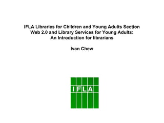 IFLA Libraries for Children and Young Adults Section
   Web 2.0 and Library Services for Young Adults:
            An Introduction for librarians

                    Ivan Chew
 