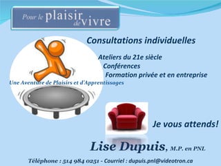 Une Aventure de Plaisirs et d’Apprentissages Téléphone : 514 984 0251 -  Courriel : dupuis.pnl@videotron.ca Consultations individuelles Ateliers du 21e siècle Conférences  Formation privée et en entreprise Lise Dupuis ,  M.P. en PNL  Je vous attends! 